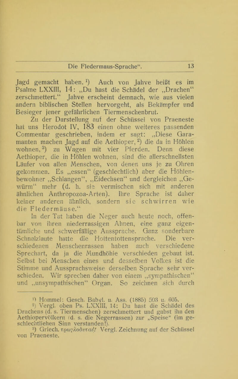 Jagd gemacht haben. Auch von Jahve heißt es im Psalrne LXXIII, 14; „Du hast die Schädel der „Drachen“ zerschmettert.“ Jahve erscheint demnach, wie aus vielen andern biblischen Stellen hervorgeht, als Bekämpfer und Besieger jener gefährlichen Tiermenschenbrut. Zu der Darstellung auf der Schüssel von Praeneste hat uns Herodot IV, 183 einen ohne weiteres passenden Commentar geschrieben, indem er sagt; „Diese Qara- manten machen Jagd auf die Aethioper, '^) die da in Höhlen wohnen,^) zu Wagen mit vier f^ferden. Denn diese Aethioper, die in Höhlen wohnen, sind die allerschnellsten Läufer von allen Menschen, von denen uns je zu Ohren gekommen. Es ,,essen“ (geschlechtlich) aber die Höhlen- bewohner ,,Schlangen“, ,,Eidechsen“ und dergleichen ,,Ge- würm“ mehr (d. h. sie vermischen sich mit anderen ähnlichen Anthropozoa-Arten). Ihre Sprache ist daher keiner anderen älinlich, sondern sie schwirren wie die Fledermäuse.“ ln der Tat haben die Neger auch heute noch, offen- bar von ihren niederrassigen Ahnen, eine ganz eigen- tümliche und schwerfällige Aussprache. Ganz sonderbare Schnalzlaute halte die Hottentottensprache. Die ver- schiedenen Menschenrassen haben auch verschiedene Sprechart, da ja die Mundhöhle verschieden gebaut ist. Selbst bei Menschen eines und desselben Volkes ist die Stimme und Aussprachsweise derselben Sprache sehr ver- schieden. Wir sprechen daher von einem „sympathischen“ und ,,unsympathischen“ Organ. So zeichnen sich durch 0 Hommel: Gesch. Babvl. u. Ass. (1885) 503 u. 605. -j Vergl. oben Ps. LXXlll, 14: Du hast die Schädel des Drachens (d. s. Tiermenschen) zerschmettert und gabst ihn den Aethiopervölkern (d. s. die Negerrassen) zur „Speise“ (im ge- schlechtliehen Sinn verstanden!). ■'’) Griech. xQioy/.QÖvzad! Vergl. Zeichnung auf der Schüssel von Praeneste.