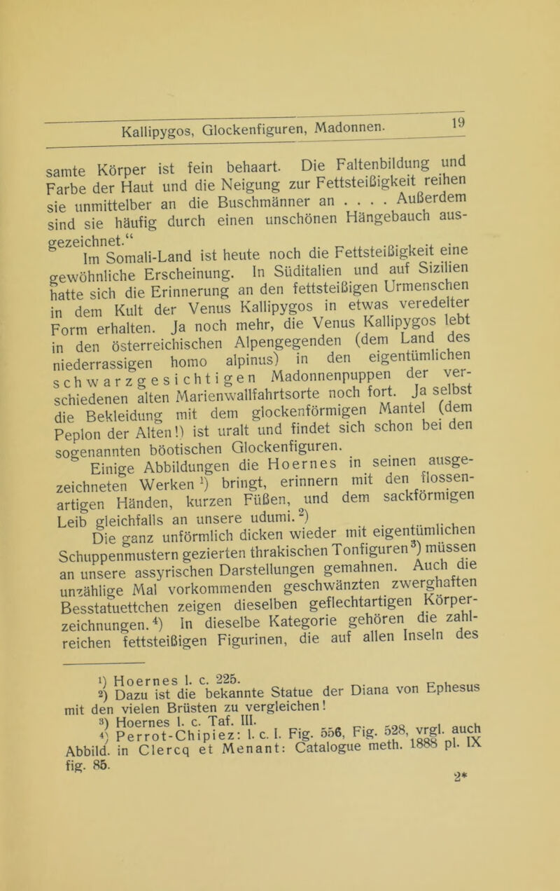 Kallipygos, Glockenfiguren, Madonnen^ Samte Körper ist fein behaart. Die Faltenbildung und Farbe der Haut und die Neigung zur Fettsteißigkeit reihen sie unmittelber an die Buschmänner an ... . Außerdem sind sie häufig durch einen unschönen Hängebauch aus- Im Somali-Land ist heute noch die Fettsteißigkeit eine gewöhnliche Erscheinung. In Süditalien und auf Sizilien hatte sich die Erinnerung an den fettsteißigen Urmenschen in dem Kult der Venus Kallipygos in etwas veredelter Form erhalten. Ja noch mehr, die Venus Kallipygos lebt in den österreichischen Alpengegenden (dem Land des niederrassigen homo alpinus) in den eigen um ic en schwarzgesichtigen Madonnenpuppen der ver- schiedenen alten Marienwallfahrtsorte noch fort, ja selbst die Bekleidung mit dem glockenförmigen Mantel (dem Peplon der Alten H ist uralt und findet sich schon bei den sogenannten böotischen Glockenfiguren. Einige Abbildungen die Hoernes in seinen ausge- zeichneten Werken') bringt, erinnern mit den «ossen- artigen Händen, kurzen Füßen, ^und dem sackförmigen Leib gleichfalls an unsere udumi. “) Die ganz unförmlich dicken wieder mit eigentümlichen Schuppenmustern gezierten thrakischen Tonfiguren ) mu^ssen an unsere assyrischen Darstellungen gemahnen. Auch die unzählige Mal vorkommenden geschwänzten zwerghaften Besstatuettchen zeigen dieselben geflechtartigen Körper- zeichnungen. In dieselbe Kategorie gehören die zahl- reichen fettsteißigen Figurinen, die auf allen Inseln des 2) Dazu ist die bekannte Statue der Diana von Ephesus mit den vielen Brüsten zu vergleichen! *] Krro^^-Ch%Tez: 1. c. I. Fig. 5.56, Fig. Abbild, in Clercq et Menant: Catalogue meth. 1888 pl. lA hg. 85. 2*