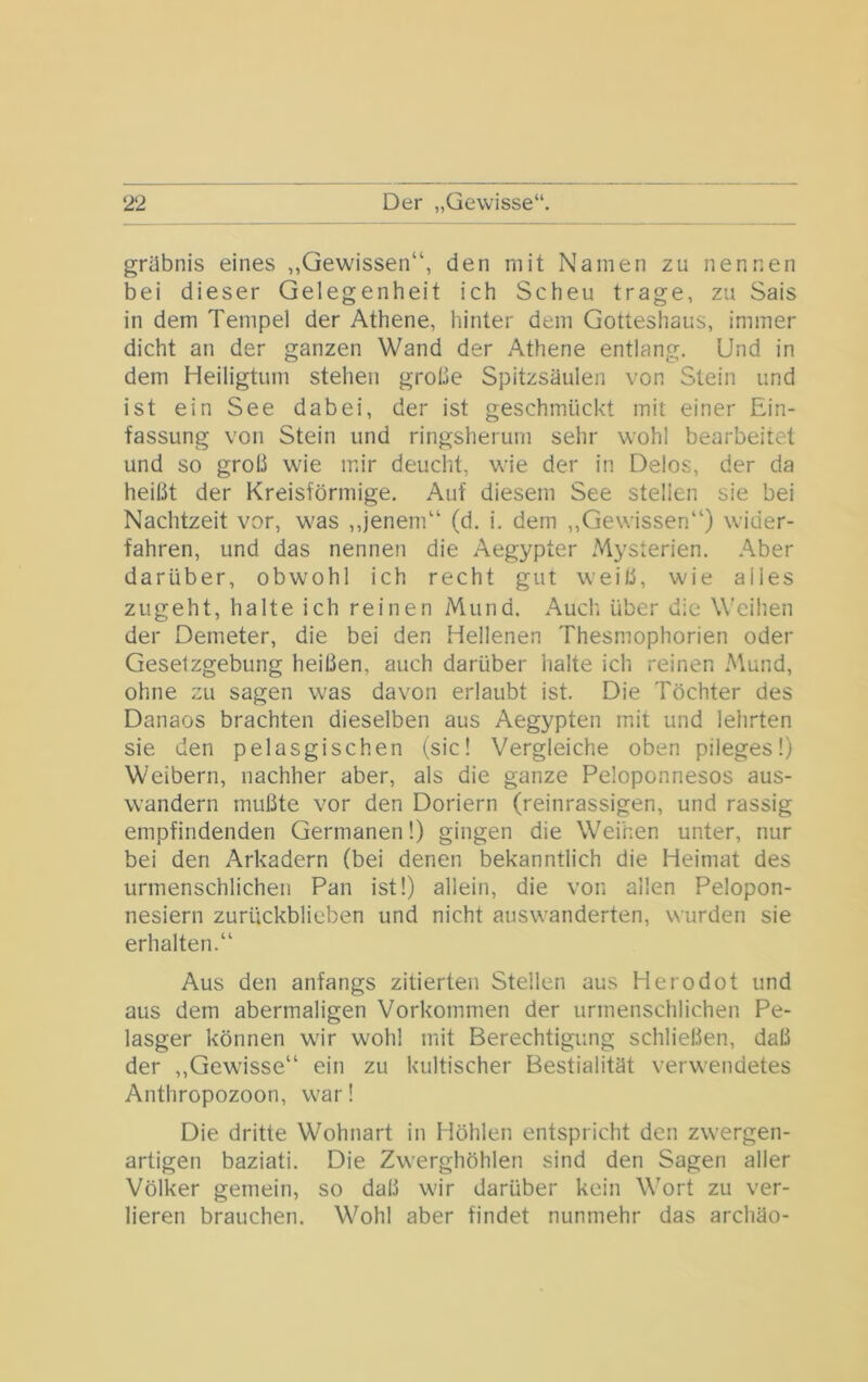 grübnis eines „Gewissen“, den mit Namen zu nennen bei dieser Gelegenheit ich Scheu trage, zu Sais in dem Tempel der Athene, hinter dem Gotteshaus, immer dicht an der ganzen Wand der Athene entlang. Und in dem Heiligtum stehen grobe Spitzsäulen von Stein und ist ein See dabei, der ist geschmückt mit einer Ein- fassung von Stein und ringsherum sehr wohl bearbeitet und so grob wie mir deucht, wie der in Delos, der da heibt der Kreisförmige. Auf diesem See stellen sie bei Nachtzeit vor, was ,,jenem“ (d. i. dem „Gewissen“) wider- fahren, und das nennen die Aegypter Mysterien. Aber darüber, obwohl ich recht gut weib, wie alles zugeht, halte ich reinen Mund. Auch über die Weihen der Demeter, die bei den Hellenen Thesmophorien oder Gesetzgebung heiben, auch darüber halte ich reinen i\\und, ohne zu sagen was davon erlaubt ist. Die Töchter des Danaos brachten dieselben aus Aegypten mit und lehrten sie den pelasgischen (sic! Vergleiche oben pileges!) Weibern, nachher aber, als die ganze Peloponneses aus- wandern mubte vor den Doriern (reinrassigen, und rassig empfindenden Germanen 1) gingen die Weihen unter, nur bei den Arkadern (bei denen bekanntlich die Heimat des urmenschlichen Pan ist!) allein, die von allen Pelopon- nesiern zurückblieben und nicht auswanderten, wurden sie erhalten.“ Aus den anfangs zitierten Stellen aus Herodot und aus dem abermaligen Vorkommen der urmenschlichen Pe- lasger können wir wohl mit Berechtigung schlieben, dab der „Gewisse“ ein zu kultischer Bestialität verwendetes Anthropozoon, war! Die dritte Wohnart in Höhlen entspricht den zwergen- artigen baziati. Die Zwerghöhlen sind den Sagen aller Völker gemein, so dab wir darüber kein Wort zu ver- lieren brauchen. Wohl aber findet nunmehr das archäo-