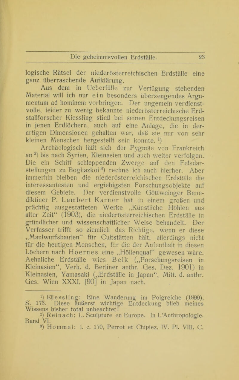 logische Rätsel der niederösterreichischen Erdställe eine ganz überraschende Aufklärung. Aus dem in Ueberfülle zur Verfügung stehenden Material will ich nur e i n besonders überzeugendes Argu- mentum ad hominem Vorbringen. Der ungemein verdienst- volle, leider zu wenig bekannte niederösterreichische Erd- stallforscher Kiessling stieß bei seinen Entdeckungsreisen in jenen Erdlöchern, auch auf eine Anlage, die in der- artigen Dimensionen gehalten war, daß sie nur von sehr kleinen Menschen hergestellt sein konnte. Archäologisch läßt sich der Pygmäe von Frankreich an ‘^) bis nach Syrien, Kleinasien und auch weiter verfolgen. Die ein Schiff schleppenden Zwerge auf den Felsdar- stellungen zu Boghazkoi^) rechne ich auch hierher. Aber immerhin bleiben die niederösterreichischen Erdställe die interessantesten und ergiebigsten Forschungsobjekte auf diesem Gebiete. Der verdienstvolle Göttweinger Bene- diktiner P. Lambert Karner hat in einem großen und prächtig ausgestatteten Werke „Künstliche Höhlen aus alter Zeit“ (1903), die niederösterreichischen Erdställe in gründlicher und wissenschaftlicher Weise behandelt. Der Verfasser trifft so ziemlich das Richtige, wenn er diese „Maulwurfsbauten“ für Cultstätten hält, allerdings nicht für die heutigen Menschen, für die der Aufenthalt in diesen Löchern nach Hoernes eine ,,Höllenqual“ gewesen wäre. Aehnliche Erdställe wies Belk (,,Forschungsreisen in Kleinasien“, Verh. d. Berliner anthr. Ges. Dez. 1901) in Kleinasien, Yamasaki („Erdställe in Japan“, Mitt. d. anthr. Ges. Wien XXXI, [90] in Japan nach. 9 Kliessling; Eine Wanderung im Poigreiche (1899), S. 173. Diese äußerst wichtige Entdeckung blieb meines Wissens bisher total unbeachtet! -) Reinach: L. Sculpture en Europe. In L’.A.nthropologie. Band VI. •’’) Hommel: 1. c. 170, Perrot et Chipiez. IV. PI. VIII. C.