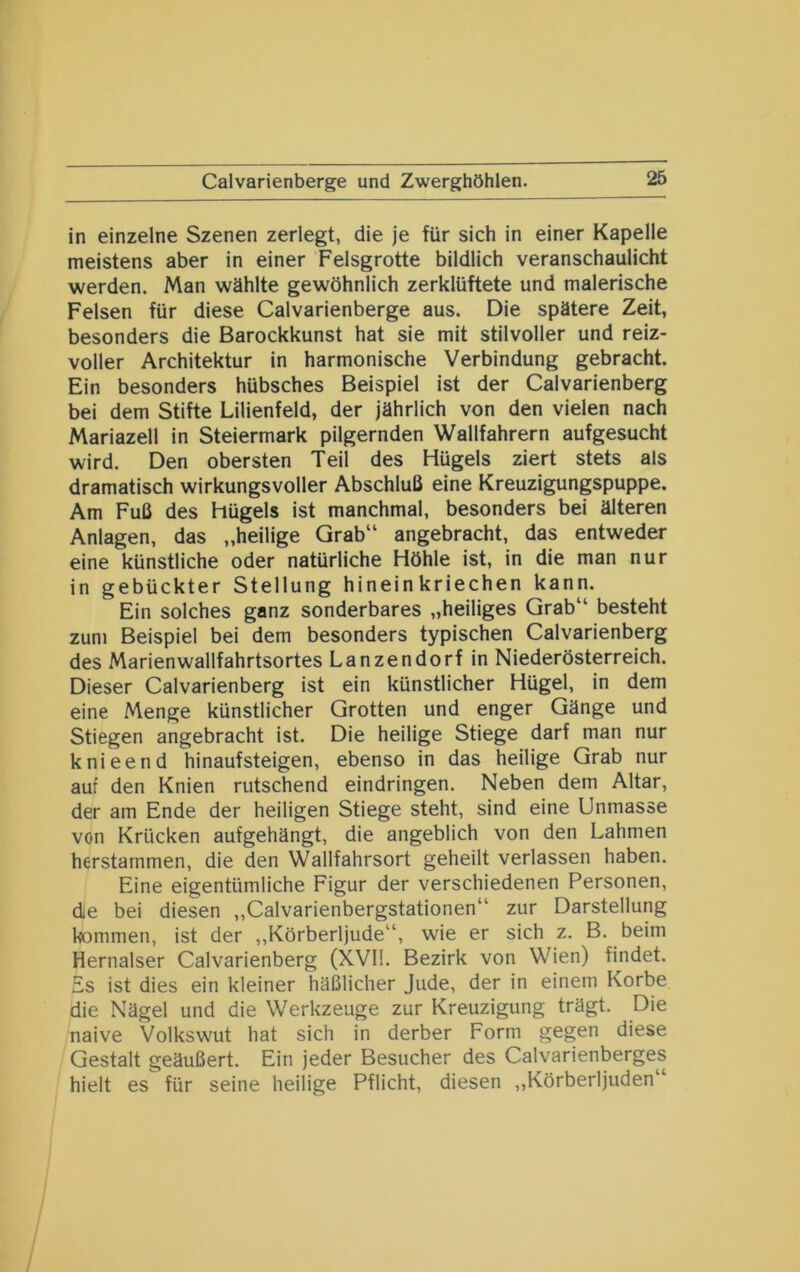Calvarienberge und Zwerghöhlen. in einzelne Szenen zerlegt, die je für sich in einer Kapelle meistens aber in einer Felsgrotte bildlich veranschaulicht werden. Man wählte gewöhnlich zerklüftete und malerische Felsen für diese Calvarienberge aus. Die spätere Zeit, besonders die Barockkunst hat sie mit stilvoller und reiz- voller Architektur in harmonische Verbindung gebracht. Ein besonders hübsches Beispiel ist der Calvarienberg bei dem Stifte Lilienfeld, der jährlich von den vielen nach Mariazell in Steiermark pilgernden Wallfahrern aufgesucht wird. Den obersten Teil des Hügels ziert stets als dramatisch wirkungsvoller Abschluß eine Kreuzigungspuppe. Am Fuß des Hügels ist manchmal, besonders bei älteren Anlagen, das „heilige Grab“ angebracht, das entweder eine künstliche oder natürliche Höhle ist, in die man nur in gebückter Stellung hinein kriechen kann. Ein solches ganz sonderbares „heiliges Grab“ besteht zum Beispiel bei dem besonders typischen Calvarienberg des Marienwallfahrtsortes Lanzendorf in Niederösterreich. Dieser Calvarienberg ist ein künstlicher Hügel, in dem eine Menge künstlicher Grotten und enger Gänge und Stiegen angebracht ist. Die heilige Stiege darf man nur knieend hinaufsteigen, ebenso in das heilige Grab nur auf den Knien rutschend eindringen. Neben dem Altar, der am Ende der heiligen Stiege steht, sind eine Unmasse von Krücken aufgehängt, die angeblich von den Lahmen herstammen, die den Wallfahrsort geheilt verlassen haben. Eine eigentümliche Figur der verschiedenen Personen, die bei diesen „Calvarienbergstationen“ zur Darstellung kommen, ist der „Körberljude“, wie er sich z. B. beim Hernalser Calvarienberg (XVI!. Bezirk von Wien) findet. Es ist dies ein kleiner häßlicher Jude, der in einem Korbe die Nägel und die Werkzeuge zur Kreuzigung trägt. Die naive Volkswut hat sich in derber Form gegen diese Gestalt geäußert. Ein jeder Besucher des Calvarienberges hielt es für seine heilige Pflicht, diesen „Körberljuden“