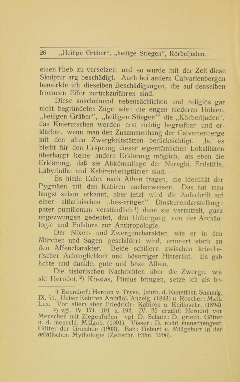 einen Hieb zu versetzen, und so w^urde mit der Zeit diese Skulptur arg beschädigt. Auch bei andern Calvarienbergen bemerkte ich dieselben Beschädigungen, die auf denselben frommen Eifer zurückzuführen sind. Diese anscheinend nebensächlichen und religiös gar nicht begründeten Züge w'ie; die engen niederen Höhlen, „heiligen Gräber“, „heiligen Stiegen“' die „Körberljuden“, das Knierutschen werden erst richtig begreifbar und er- klärbar, wenn man den Zusammenhang der Calvarienberge mit den alten Zwergkultstätten berücksichtigt. Ja, es bleibt für den Ursprung dieser eigentüm.lichen Lokalitäten überhaupt keine andere Erklärung möglich, als eben die Erklärung, daß sie Abkömmlinge der Nuraghi, Erdställe, Labyrinthe und Kabirenheiligtümer sind. — Es hieße Eulen nach Athen tragen, die Identität der Pygmäen mit den Kabiren nachzuweisen. Das hat man längst schon erkannt, aber jetzt wird die Aufschrift auf einer altlatinischen „bes-artigen“ Dioskurendarstellung: pater pumilionum. verständlich denn sie vermittelt, ganz ungezwungen gedeutet, den Uebergang von der Archäo- logie und Folklore zur Anthropologie. Der Nixen- und Zwergencharakter, wie er in den Märchen und Sagen geschildert wird, erinnert stark an den Affencharakter. Beide schillern zwischen krieche- rischer Anhänglichkeit und bösartiger Hinterlist. Es gab lichte und dunkle, gute und böse Alben. Die historischen Nachrichten über die Zwerge, w;e sie Herodot, Ktesias, Plinius bringen, setze ich als be- ') Benndorf: Heroon v. Trysa, Jahrb. d. Kunstliist. Sammig. IX, 71. Ueber Kabiren Archäol. Anzeig. (1893) u. Roscher; Mxth. Lex. Vor allem aber Friedrich: Kabiren u. Keilinschr. (1894) 2) vgl. IV 171, 191 u. 192. IV. 25 erzählt Herodot vor. Menschen mit Ziegenfüßen, vgl. D. Schatz: D. griech. Götter u. d. menschl. Mißgeb. (1901). Visser: D. nicht menschengest. Götter der Griechen (1903). Bab: Geburt u. Mißgeburt in der asiatischen Mythologie (Zeitschr. Ethn. 1906).