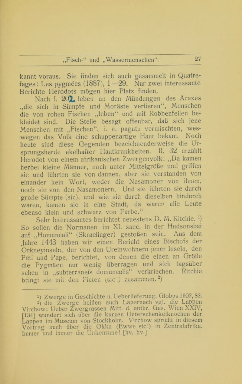 „Fisch-“ und „Wassermenschen“. kannt voraus. Sie finden sich auch gesammelt in Quatre- fages; Les pygmees (18871, 1—29. Nur zwei interessante Berichte Herodots mögen hier Platz finden. Nach !. 202^ leben an den Mündungen des Araxes „die sich in Sümpfe und Moräste verlieren“, Menschen die von rohen Fischen ,,leben“ und mit Robbenfellen be- kleidet sind. Die Stelle besagt offenbar, daß sich jene Menschen mit ,,Fischen“, i. e. pagutu vermischten, wes- wegen das Volk eine schuppenartige Haut bekam. Noch heute sind diese Gegenden bezeichnenderweise die Ur- sprungsherde ekelhafter Hautkrankheiten. II. 32 erzählt Herodot von einem afrikanischen Zwergenvolk; ,,Da kamen herbei kleine Männer, noch unter Mittelgröße und griffen sie und führten sie von dannen, aber sie verstanden von einander kein Wort, weder die Nasamoner von ihnen, noch sie von den Nasamonern. Und sie führten sie durch große Sümpfe (sic), und wie sie durch dieselben hindurch waren, kamen sie in eine Stadt, da waren alle Leute ebenso klein und schwarz von Farbe.“ Sehr Interessantes berichtet neuestens D. M. Ritchie. 9 So sollen die Normanen im XI. saec. in der Hudsonsbai auf „Homunculi“ (Skraelinger) gestoßen sein. Aus dem Jahre 1443 haben wir einen Bericht eines Bischofs der Orkneyinseln, der von den Ureinwohnern jener Inseln, den Peti und Pape, berichtet, von denen die einen an Größe die Pygmäen nur wenig überragen und sich tagsüber scheu in „subterraneis domunculis“ verkriechen. Ritchie bringt sie mit den Fielen \,bic!) zusammen.“) 1) Zwerge in Geschichte u. Ueberlieferimg, Globus U>02,82. 2) die Zwerge heißen auch Lapernach vgl. die Lappen Virchow: Ueber Zwergrassen Mitt. d. anthr. Ges. Wien XXIV, [134] wundert sich über die kurzen ünterschenkelknochen der Lappen im Museum von Stockholm. Virchow spricht in diesem Vortrag auch über die Okka (Ewwe sic!) in Zentralafrika. Immer und immer die Unkenrune! [hv. hv.]