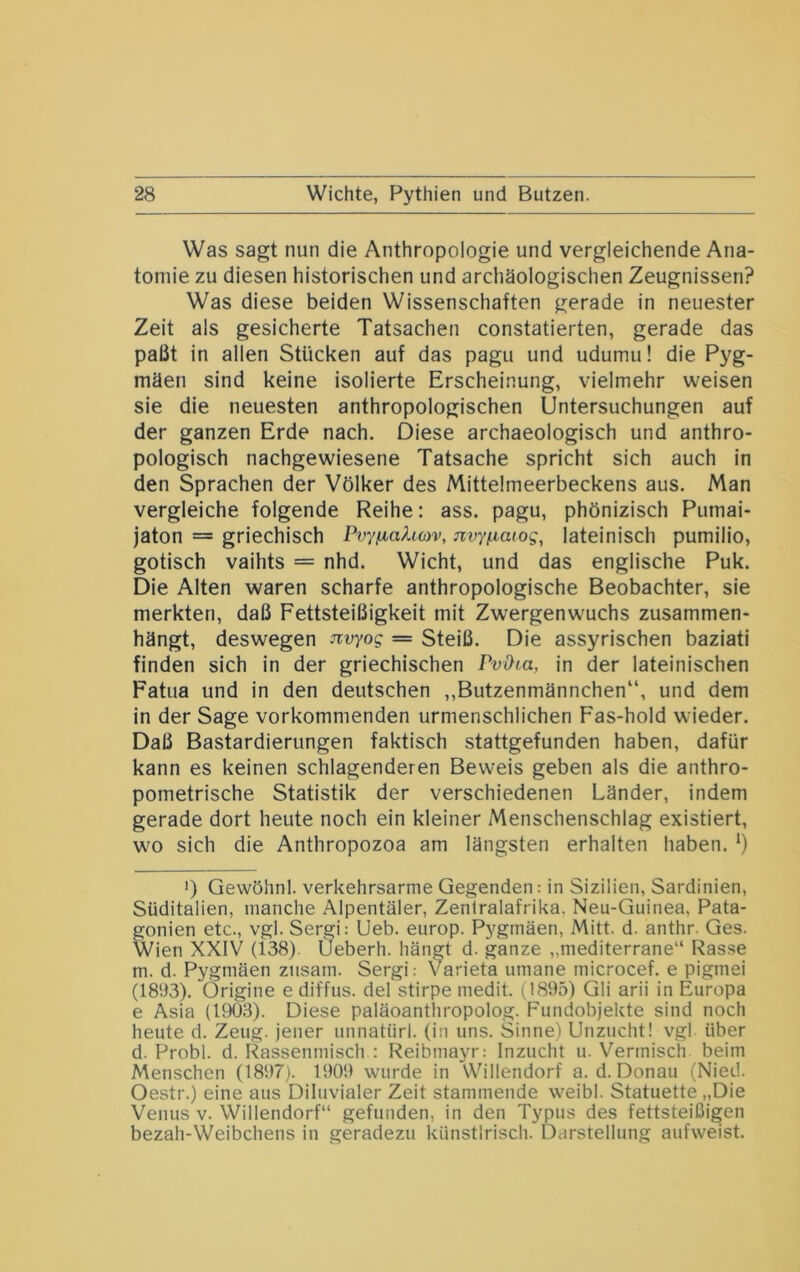 Was sagt nun die Anthropologie und vergleichende Ana- tomie zu diesen historischen und archäologischen Zeugnissen? Was diese beiden Wissenschaften gerade in neuester Zeit als gesicherte Tatsachen constatierten, gerade das paßt in allen Stücken auf das pagu und udumu! die Pyg- mäen sind keine isolierte Erscheinung, vielmehr weisen sie die neuesten anthropologischen Untersuchungen auf der ganzen Erde nach. Diese archaeologisch und anthro- pologisch nachgewiesene Tatsache spricht sich auch in den Sprachen der Völker des Mittelmeerbeckens aus. Man vergleiche folgende Reihe: ass. pagu, phönizisch Pumai- jaton = griechisch Pvyfiahwv, nvyfxaiog, lateinisch pumilio, gotisch vaihts = nhd. Wicht, und das englische Puk. Die Alten waren scharfe anthropologische Beobachter, sie merkten, daß Fettsteißigkeit mit Zwergenwuchs zusammen- hängt, deswegen Jivyog = Steiß. Die assyrischen baziati finden sich in der griechischen PvOia, in der lateinischen Fatua und in den deutschen ,,Butzenmännchen“, und dem in der Sage vorkommenden urmenschlichen Fas-hold wieder. Daß Bastardierungen faktisch stattgefunden haben, dafür kann es keinen schlagenderen Beweis geben als die anthro- pometrische Statistik der verschiedenen Länder, indem gerade dort heute noch ein kleiner Menschenschlag existiert, wo sich die Anthropozoa am längsten erhalten haben. ') Gewöhnl. verkehrsarme Gegenden: in Sizilien, Sardinien, Süditalien, manche Alpentäler, Zentralafrika. Neu-Guinea, Pata- gonien etc., vgl. Sergi: Ueb. europ. Pygmäen, Mitt. d. anthr. Ges. Wien XXIV (138). Ueberh. hängt d. ganze „mediterrane“ Rasse m. d. Pygmäen ziisam. Sergi: V^arieta umane microcef. e pigmei (1893). Origine e diffus, del stirpe medit. (1895) Gli arii in Europa e Asia (1903). Diese paläoanthropolog. Fundobjekte sind noch heute d. Zeug, jener unnatürl. (in uns. Sinne) Unzucht! vgl. über d. Probl. d. ll^assenmisch : Reibmayr: Inzucht u. Vermisch beim Menschen (1897). 1909 wurde in Willendorf a. d. Donau (Nied. Oestr.) eine aus Diluvialer Zeit stammende weibl. Statuette „Die Venus V. Willendorf“ gefunden, in den Typus des fettsteißigen bezah-Weibchens in geradezu künstlrisch. Darstellung aufweist.