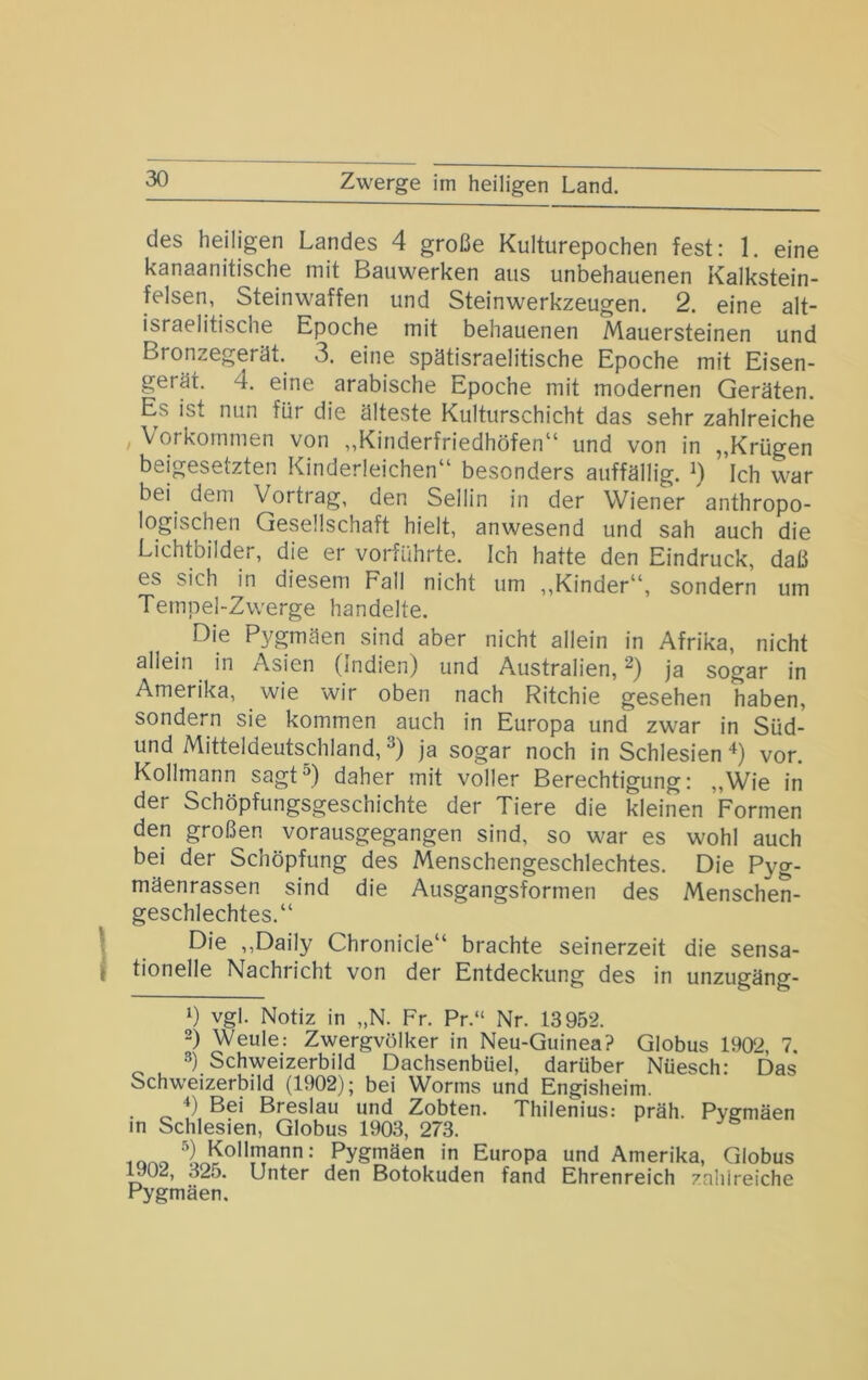 Zwerge im heiligen Land. des heiligen Landes 4 große Kulturepochen fest: 1. eine kanaanitische mit Bauwerken aus unbehauenen Kalkstein- felsen, Steinwaffen und Steinwerkzeugen. 2. eine alt- israelitische Epoche mit behauenen Mauersteinen und Bronzegerät. 3. eine spätisraelitische Epoche mit Eisen- gerät. 4. eine arabische Epoche mit modernen Geräten. Es ist nun für die älteste Kulturschicht das sehr zahlreiche , Vorkommen von „Kinderfriedhöfen“ und von in „Krügen beigesetzten Kinderleichen“ besonders auffällig. Ich war bei dem Vortrag, den Sellin in der Wiener anthropo- logischen Gesellschaft hielt, anwesend und sah auch die Lichtbilder, die er vorführte. Ich hatte den Eindruck, daß es sich in diesem Fall nicht um ,,Kinder“, sondern um Tempel-Zwerge handelte. Die Pygmäen sind aber nicht allein in Afrika, nicht allein in Asien (Indien) und Australien, ja sogar in Amerika, wie wir oben nach Ritchie gesehen haben, sondern sie kommen auch in Europa und zwar in Süd- und Mitteldeutschland, ja sogar noch in Schlesien ‘^) vor. Kollmann sagtD daher mit voller Berechtigung: „Wie in der Schöpfungsgeschichte der Tiere die kleinen Formen den großen vorausgegangen sind, so war es wohl auch bei der Schöpfung des Menschengeschlechtes. Die Pyg- mäenrassen sind die Ausgangsformen des Menschen- geschlechtes.“ \ Die „Daily Chronicle“ brachte seinerzeit die sensa- I tionelle Nachricht von der Entdeckung des in unzugäng- 1) vgl. Notiz in „N. Fr. Pr.“ Nr. 13952. 2) Weule: Zwergvölker in Neu-Guinea? Globus 1902, 7. 2) Schweizerbild Dachsenbüel, darüber Nüesch: Das Schweizerbild (1902); bei Worms und Engisheim. Bei Breslau und Zobten. Thilenius: präh. Pvemäen in Schlesien, Globus 1903, 273. iono Pygniäen in Europa und Amerika, Globus ^02, 325. Unter den Botokuden fand Ehrenreich zahlreiche Pygmäen.