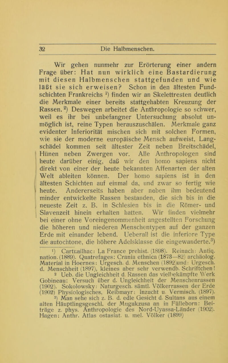 Wir gehen nunmehr zur Erörterung einer andern Frage über; Hat nun wirklich eine Bastardierung mit diesen Halbmenschen stattgefunden und wie läßt sie sich erweisen? Schon in den ältesten Fund- schichten Frankreichs *) finden wir an Skelettresten deutlich die Merkmale einer bereits stattgehabten Kreuzung der Rassen. Deswegen arbeitet die Anthropologie so schwer, weil es ihr bei unbefangner Untersuchung absolut un- möglich ist, reine Typen herauszuschälen. Merkmale ganz evidenter Inferiorität mischen sich mit solchen Formen, wie sie der moderne europäische Mensch aufweist, Lang- schädel kommen seit ältester Zeit neben Breitschädel, ■ Hünen neben Zwergen vor. Alle Anthropologen sind heute darüber einig, daß wir den homo sapiens nicht direkt von einer der heute bekannten Affenarten der alten Welt ableiten können. Der homo sapiens ist in den ältesten Schichten auf einmal da, und zwar so fertig wie ) heute. Andererseits haben aber neben ihm bedeutend minder entwickelte Rassen bestanden, die sich bis in die I neueste Zeit z. B. in Schlesien bis in die Römer- und I Slavenzeit hinein erhalten hatten. Wir finden vielmehr bei einer ohne Voreingenommenheit angestellten Forschung die höheren und niederen Menschentypen auf der ganzen Erde mit einander lebend. Ueberall ist die inferiore Type die autochtone, die höhere Adelsklasse die eingewanderte. •) Cartnailhac: La France prehist. (1898). Reinach: .\ntiq. nation. (1889). Quatrefages: Crania ethnica (187.8—82) archäolog. Material in Hoernes: Urgesch. d. Menschen (1892)und: Urgesch. d. Menschheit (1897), kleines aber sehr verwendb. Schriftchen! 2 Ueb. die Ungleichheit d. Rassen das vielbekämpfte Werk Gobineau: Versuch über d. Ungleichheit der Menschenrassen (1902). Sokolowsky: Naturgesch. sämtl. Völkerrassen der Erde (1902) Physiologisches, Reibmayr; Inzucht u. Vermisch. (1897). 3) Man sehe sich z. B. d. edle Gesicht d. Sultans aus einem alten Häuptlingsgeschl. der Mugakzusa an in Fülleborn: Bei- träge z. phys. Anthropologie des Nord-Uyassa-Länder (1902). Hagen: Anthr. Atlas ostasiat. u. mel. Völker (1899)