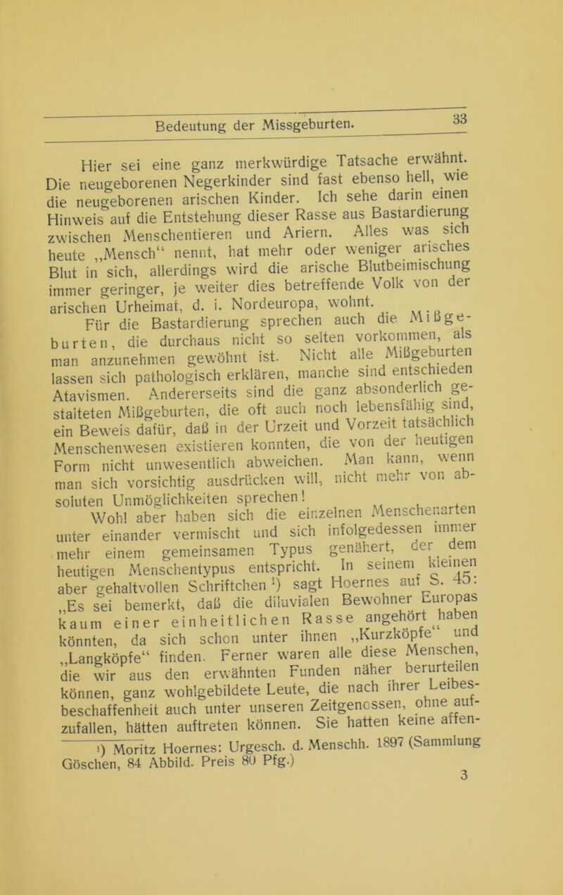 Bedeutung der Missgeburten. Hier sei eine ganz merkwürdige Tatsache erwähnt. Die neugeborenen Negerkinder sind fast ebenso hell, wie die neugeborenen arischen Kinder. Ich sehe darin einen Hinweis auf die Entstehung dieser Rasse aus Bastardierung zwischen iVlenschentieren und Ariern. Alles was sich heute „Mensch“ nennt, hat mehr oder weniger arisches Blut in sich, allerdings wird die arische Blutbeimischung immer geringer, je weiter dies betreffende Volk von der arischen Urheimat, d. i. Nordeuropa, wohnt. Für die Bastardierung sprechen auch die Mißge- burten, die durchaus nicht so selten Vorkommen, as man anzunehmen gewöhnt ist. Nicht alle Mißgeburten lassen sich pathologisch erklären, manche sind entschieden Atavismen. Andererseits sind die ganz absonderlich g - staiteten Mißgeburten, die oft auch noch lebensfähig sind ein Beweis dafür, daß in der Urzeit und Vorzeit tatsächlich Menschenwesen existieren konnten, die von der heutigen Form nicht unwesentlich abweichen. Man kann, weim man sich vorsichtig ausdrücken will, nicht menr von ab- soluten Unmöglichkeiten sprechen! uo,-,or+pn Wohl aber haben sich die einzelnen Menschei.arten unter einander vermischt und sich infolgedessen immer mehr einem gemeinsamen Typus genähert, der dem heutigen Menschentypus entspricht. In seinem deinen aber gehaltvollen Schriftchen') sagt Hoernes auf b. 4D. „Es sei bemerkt, daß die diluvialen Bewohner Euiopas kaum einer einheitlichen Rasse angehort haben könnten, da sich schon unter ihnen „Kurzkopfe un „Langköpfe“ finden. Ferner waren alle diese Menschen, die wir aus den erwähnten Funden näher berurteilen können, ganz wohlgebildete Leute, die nach ihrer Leibes- beschaffenheit auch unter unseren Zeitgenossen, ohne aut- zufallen, hätten auftreten können. Sie hatten keine affen- iyivtoTÜz Hoernes; Urgesch. d. Menschh. 1897 (Sammlung Göschen, 84 Abbild. Preis 8U Pfg-) ’ “3