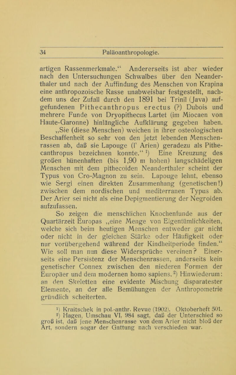 artigen Rassenmerkmale.“ Andererseits ist aber wieder nach den Untersuchungen Schwalbes über den Neander- thaler und nach der Auffindung des Menschen von Krapina eine anthropozoische Rasse unabweisbar festgestellt, nach- dem uns der Zufall durch den 1891 bei Trinil (Java) auf- gefundenen Pithecanthropus erectus (?) Dubois und mehrere Funde von Dryopithecus Lartet (im Miocaen von Haute-Garonne) hinlängliche Aufklärung gegeben haben. „Sie (diese Menschen) weichen in ihrer osteologischen Beschaffenheit so sehr von den jetzt lebenden Menschen- rassen ab, daß sie Lapouge (!’ Arien) geradezu als Pithe- canthropus bezeichnen konnte.“ ^) Eine Kreuzung des großen hünenhaften (bis 1,90 m hohen) langschädeligen Menschen mit dem pithecoiden Neanderthaler scheint der Typus von Cro-Magnon zu sein. Lapouge lehnt, ebenso wie Sergi einen direkten Zusammenhang (genetischen!) zwischen dem nordischen und mediterranen Typus ab. Der Arier sei nicht als eine Depigmentierung der Negroiden aufzufassen. So zeigen die menschlichen Knochenfunde aus der Quartärzeit Europas ,,eine Menge von Eigentümlichkeiten, welche sich beim heutigen Menschen entweder gar nicht oder nicht in der gleichen Stärke oder Häufigkeit oder nur vorübergehend während der Kindheitperiode finden.“ Wie soll man nun diese Widersprüche vereinen ? Einer- seits eine Persistenz der Menschenrassen, anderseits kein genetischer Connex zwischen den niederen Formen der Europäer und dem modernen homo sapiens.-) Hinwiederum: an den Skeletten eine evidente Mischung disparatester Elemente, an der alle Bemühungen der Anthropometrie gründlich scheiterten. L Kraitschek in pol.-anthr. Revue (1902). Oktoberheft 501. -) Hagen, Umschau VI, 984 sagt, daß der Unterschied so groß ist, daß jene Menschenrasse von dem Arier nicht bloß der Art, sondern sogar der Gattung nach verschieden war.