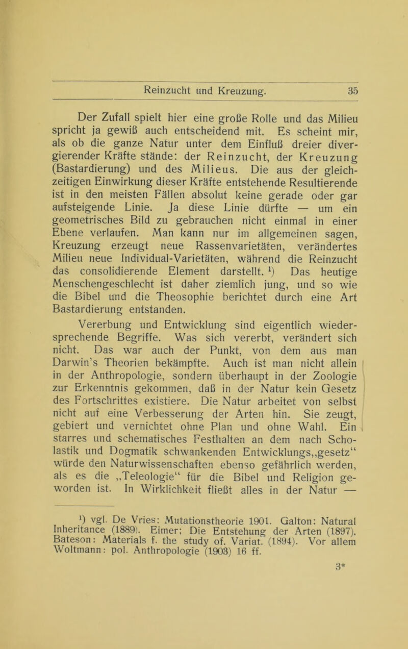 Der Zufall spielt hier eine große Rolle und das Milieu spricht ja gewiß auch entscheidend mit. Es scheint mir, als ob die ganze Natur unter dem Einfluß dreier diver- gierender Kräfte stände: der Reinzucht, der Kreuzung (Bastardierung) und des Milieus. Die aus der gleich- zeitigen Einwirkung dieser Kräfte entstehende Resultierende ist in den meisten Fällen absolut keine gerade oder gar aufsteigende Linie. Ja diese Linie dürfte — um ein geometrisches Bild zu gebrauchen nicht einmal in einer Ebene verlaufen. Man kann nur im allgemeinen sagen, Kreuzung erzeugt neue Rassenvarietäten, verändertes Milieu neue Individual-Varietäten, während die Reinzucht das consolidierende Element darstellt. M Das heutige Menschengeschlecht ist daher ziemlich jung, und so wie die Bibel und die Theosophie berichtet durch eine Art Bastardierung entstanden. Vererbung und Entwicklung sind eigentlich wieder- sprechende Begriffe. Was sich vererbt, verändert sich nicht. Das war auch der Punkt, von dem aus man Darwin’s Theorien bekämpfte. Auch ist man nicht allein in der Anthropologie, sondern überhaupt in der Zoologie zur Erkenntnis gekommen, daß in der Natur kein Gesetz des Fortschrittes existiere. Die Natur arbeitet von selbst nicht auf eine Verbesserung der Arten hin. Sie zeugt, gebiert und vernichtet ohne Plan und ohne Wahl. Ein , starres und schematisches Festhalten an dem nach Scho- lastik und Dogmatik schwankenden Entwicklungs,,gesetz“ würde den Naturwissenschaften ebenso gefährlich werden, als es die ,.Teleologie“ für die Bibel und Religion ge- worden ist. In Wirklichkeit fließt alles in der Natur — 1) vgl. De Vries: Mutationstheorie 1901. Galton: Natural Inheritance (1889). Eimer: Die Entstehung der Arten (1897). Bateson: Materials f. the study of. Variat. fl894). Vor allem Woltmann: pol. Anthropologie (1903) 16 ff. 3*