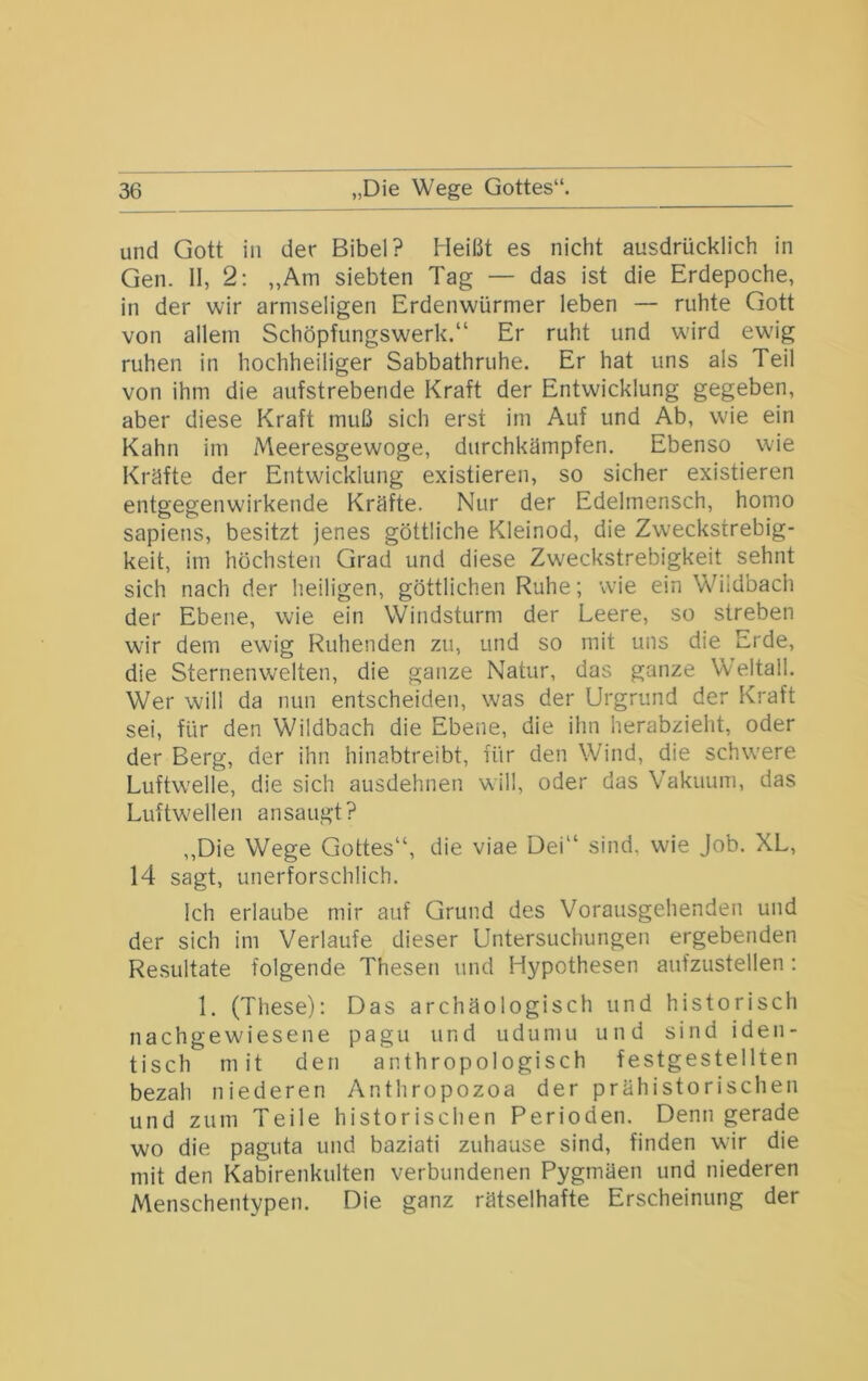 und Gott in der Bibel? Heißt es nicht ausdrücklich in Gen. II, 2; „Am siebten Tag — das ist die Erdepoche, in der wir armseligen Erdenwürmer leben — ruhte Gott von allem Schöpfungswerk.“ Er ruht und w'ird ewig ruhen in hochheiliger Sabbathruhe. Er hat uns als Teil von ihm die aufstrebende Kraft der Entwicklung gegeben, aber diese Kraft muß sich erst im Auf und Ab, wie ein Kahn im Meeresgewoge, durchkämpfen. Ebenso wie Kräfte der Entwicklung existieren, so sicher existieren entgegenwirkende Kräfte. Nur der Edelmensch, homo sapiens, besitzt jenes göttliche Kleinod, die Zweckstrebig- keit, im höchsten Grad und diese Zweckstrebigkeit sehnt sich nach der heiligen, göttlichen Ruhe; wie ein Wildbach der Ebene, wie ein Windsturm der Leere, so streben wir dem ewig Ruhenden zu, und so mit uns die Erde, die Sternenwelten, die ganze Natur, das ganze Weltall. Wer will da nun entscheiden, was der Urgrund der Kraft sei, für den Wildbach die Ebene, die ihn herabzieht, oder der Berg, der ihn hinabtreibt, für den Wind, die schw'ere Luftw'elle, die sich ausdehnen will, oder das Vakuum, das Luftwellen ansaugt? ,,Die Wege Gottes“, die viae Dei“ sind, wie Job. XL, 14 sagt, unerforschlich. Ich erlaube mir auf Grund des Vorausgehenden und der sich im Verlaufe dieser Untersuchungen ergebenden Resultate folgende Thesen und Hypothesen aufzustellen : 1. (These): Das archäologisch und historisch nachgew'iesene pagu und udumu und sind iden- tisch mit den anthropologisch festgestellten bezah niederen Anthropozoa der prähistorischen und zum Teile historischen Perioden. Denn gerade wo die paguta und baziati zuhause sind, finden wir die mit den Kabirenkiilten verbundenen Pygmäen und niederen Menschentypen. Die ganz rätselhafte Erscheinung der