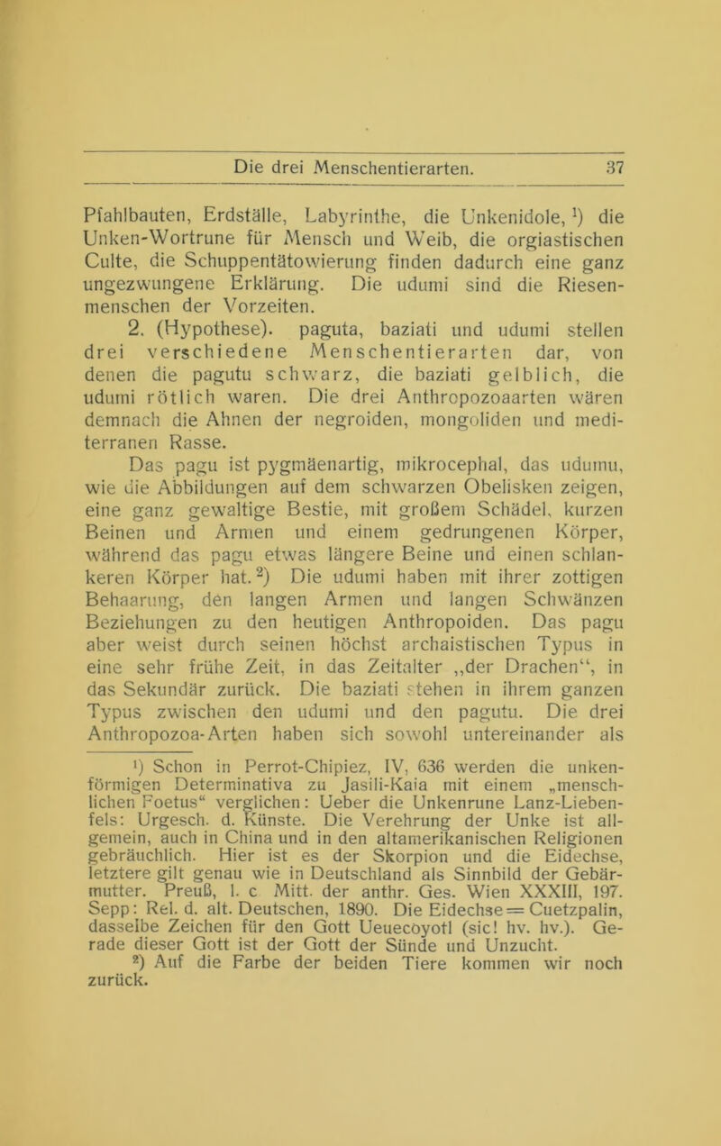 Pfahlbauten, Erdställe, Labyrinthe, die Unkenidole, ^ die Unken-Wortrune für Mensch und Weib, die orgiastischen Culte, die Schuppentätowierung finden dadurch eine ganz ungezwungene Erklärung. Die udunii sind die Riesen- menschen der Vorzeiten. 2. (Hypothese), paguta, baziati und udumi stellen drei verschiedene Menschentierarten dar, von denen die pagutu schwarz, die baziati gelblich, die udumi rötlich waren. Die drei Anthropozoaarten wären demnach die Ahnen der negroiden, mongoliden und medi- terranen Rasse. Das pagu ist pygmäenartig, mikrocephal, das udumu, wie die Abbildungen auf dem schwarzen Obelisken zeigen, eine ganz gew'altige Bestie, mit großem Schädel, kurzen Beinen und Armen und einem gedrungenen Körper, während das pagu etwas längere Beine und einen schlan- keren Körper hat. Die udumi haben mit ihrer zottigen Behaarung, den langen Armen und langen Schwänzen Beziehungen zu den heutigen Anthropoiden. Das pagu aber weist durch seinen höchst archaistischen Typus in eine sehr frühe Zeit, in das Zeitalter ,,der Drachen“, in das Sekundär zurück. Die baziati stehen in ihrem ganzen Typus zwischen den udumi und den pagutu. Die drei Anthropozoa-Arten haben sich sowohl untereinander als ') Schon in Perrot-Chipiez, IV, 636 werden die unken- förniigen Determinativa zu Jasili-Kaia mit einem „mensch- lichen Foetus“ verglichen: lieber die Unkenrune Lanz-Lieben- fels: Urgesch. d. Künste. Die Verehrung der Unke ist all- gemein, auch in China und in den altamerikanischen Religionen gebräuchlich. Hier ist es der Skorpion und die Eidechse, letztere gilt genau wie in Deutschland als Sinnbild der Gebär- mutter. Preuß, 1. c Mitt. der anthr. Ges. Wien XXXIII, 197. Sepp: Rel. d. alt. Deutschen, 1890. Die Eidechse = Cuetzpalin, dasselbe Zeichen für den Gott Ueuecöyotl (sic! hv. hv.). Ge- rade dieser Gott ist der Gott der Sünde und Unzucht. *) Auf die Farbe der beiden Tiere kommen wir noch zurück.