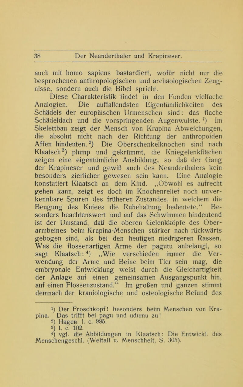 auch mit homo sapiens bastardiert, wofür nicht nur die besprochenen anthropologischen und archäologischen Zeug- nisse, sondern auch die Bibel spricht. Diese Charakteristik findet in den Funden vielfache Analogien. Die auffallendsten Eigentümlichkeiten des Schädels der europäischen Urmenschen sind; das flache Schädeldach und die vorspringenden Augenwulste. Ini Skelettbau zeigt der Mensch von Krapina Abweichungen, die absolut nicht nach der Richtung der anthropoiden Affen hindeuten. Die Oberschenkelknochen sind nach Klaatsch®) plump und gekrümmt, die Kniegelenkfiächen zeigen eine eigentümliche Ausbildung, so daü der Gang der Krapineser und gewiß auch des Neanderthalers kein besonders zierlicher gewesen sein kann. Eine Analogie konstatiert Klaatsch an dem Kind. „Obwohl es aufrecht gehen kann, zeigt es doch im Knochenrelief noch unver- kennbare Spuren des früheren Zustandes, in welchem die Beugung des Kniees die Ruhehaltung bedeutete.“ Be- sonders beachtenswert und auf das Schwimmen hindeutend ist der Umstand, daß die oberen Gelenkköpfe des Ober- armbeines beim Krapina-Menschen stärker nach rückwärts gebogen sind, als bei den heutigen niedrigeren Rassen. Was die flossenartigen Arme der pagutu anbelangt, so sagt Klaatsch:“* *) ,,Wie verschieden immer die Ver- wendung der Arme und Beine beim Tier sein mag, die embryonale Entwicklung weist durch die Gleichartigkeit der Anlage auf einen gemeinsamen Ausgangspunkt hin, auf einen Flossenzustand.“ Im großen und ganzen stimmt demnach der kraniologische und osteologische Befund des 1) Der Froschkopf! besonders beim Menschen von Kra- pina. Das trifft bei pagu und udumu zu! 2) Hagen. 1. c. 985. 3) 1. c. 102. *) vgl. die Abbildungen in Klaatsch: Die Entwickl des Menschengeschi. (Weltall u. Menschheit, S. 305).