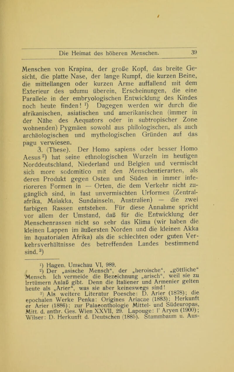 Menschen von Krapina, der große Kopf, das breite Ge- sicht, die platte Nase, der lange Rumpf, die kurzen Beine, die mittellangen oder kurzen Arme auffallend mit dem Exterieur des udumu überein, Erscheinungen, die eine Parallele in der embryologischen Entwicklung des Kindes noch heute finden! ') Dagegen werden wir durch die afrikanischen, asiatischen und amerikanischen (immer in der Nähe des Aequators oder in subtropischer Zone wohnenden) Pygmäen sowohl aus philologischen, als auch archäologischen und mythologischen Gründen auf das pagu verwiesen. 3. (These). Der Homo sapiens oder besser Homo Aesus -) hat seine ethnologischen Wurzeln im heutigen Norddeutschland, Niederland und Belgien und vermischt sich more sodomitico mit den Menschentierarten, als deren Produkt gegen Osten und Süden in immer infe- rioreren Formen in — Orten, die dem Verkehr nicht zu- gänglich sind, in fast unvermischten Urformen (Zentral- afrika, Malakka, Sundainseln, Australien) —- die zwei farbigen Rassen entstehen. Für diese Annahme spricht vor allem der Umstand, daß für die Entwicklung der Menschenrassen nicht so sehr das Klima (wir haben die kleinen Lappen im äußersten Norden und die kleinen Akka im äquatorialen Afrika) als die schlechten oder guten Ver- kehrsverhältnisse des betreffenden Landes bestimmend sind. ^) J) Hagen, Umschau VI, 989. 2) Der „asische Mensch“, der „heroische“, „göttliche“ Mensch. Ich vermeide die Bezeichnung „arisch“, weil sie zu Irrtümern Anlaß gibt. Denn die Italiener und Armenier gelten heute als „Arier“, was sie aber keineswegs sind! 3) Als weitere Literatur Poesche; D. Arier (1878); die epochalen Werke Penka: Origines Ariacae (1883); Herkunft er Arier (1886); zur Palaeonthologie Mittel- und Südeuropas, Mitt. d. anthr. Ges. Wien XXVII, 29. Lapouge: 1’ Arven (1900); Wilser: D. Herkunft d. Deutschen (188.')). Stammbaum u. Aus-