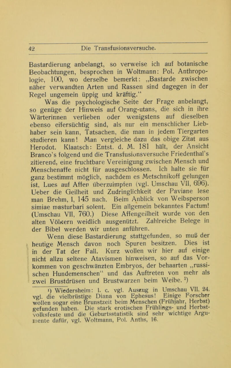 Bastardierung anbelangt, so verweise ich auf botanische Beobachtungen, besprochen in Weltmann: Pol. Anthropo- logie, 100, wo derselbe bemerkt: „Bastarde zwischen näher verwandten Arten und Rassen sind dagegen in der Regel ungemein üppig und kräftig.“ Was die psychologische Seite der Frage anbelangt, so genüge der Hinweis auf Orang-utans, die sich in ihre Wärterinnen verlieben oder wenigstens auf dieselben ebenso eifersüchtig sind, als nur ein menschlicher Lieb- haber sein kann, Tatsachen, die man in jedem Tiergarten studieren kann! Man vergleiche dazu das obige Zitat aus Herodot. Klaatsch: Entst. d, M. 181 hält, der Ansicht Branco’s folgend und die Transfusionsversuche Friedenthal’s zitierend, eine fruchtbare Vereinigung zwischen Mensch und Menschenaffe nicht für ausgeschlossen. Ich halte sie für ganz bestimmt möglich, nachdem es Metschnikoff gelungen ist, Lues auf Affen überzuimpfen (vgl. Umschau VII, 696). Ueber die Geilheit und Zudringlichkeit der Paviane lese man Brehm, 1, 145 nach. Beim Anblick von Weibsperson simiae masturbari solent. Ein allgemein bekanntes Factum! (Umschau VII, 760.) Diese Affengeilheit wurde von den alten Völ«ern weidlich ausgenützt. Zahlreiche Belege in der Bibel werden wir unten anführen. Wenn diese Bastardierung stattgefunden, so muli der heutige Mensch davon noch Spuren besitzen. Dies ist in der Tat der Fall. Kurz wollen wir hier auf einige nicht allzu seltene Atavismen hinweisen, so auf das Vor- kommen von geschwänzten Embryos, der behaarten „russi- schen Hundemenschen“ und das Auftreten von mehr als zwei Brustdrüsen und Brustwarzen beim Weibe. 9 *) Wiedersheim: 1. c. vgl. AusEug in Umschau VH, 24. vgl. die vielbrüstige Diana von Ephesus! Einige Forscher wollen sogar eine Brunstzeit beim Menschen (Frühjahr, Herbst) gefunden haben. Die stark erotischen Frühlings- und Herbst- volksfeste und die Geburtsstatistik sind sehr wichtige Argu- mente dafür, vgl. Woltmann, Pol. Anths, 16.