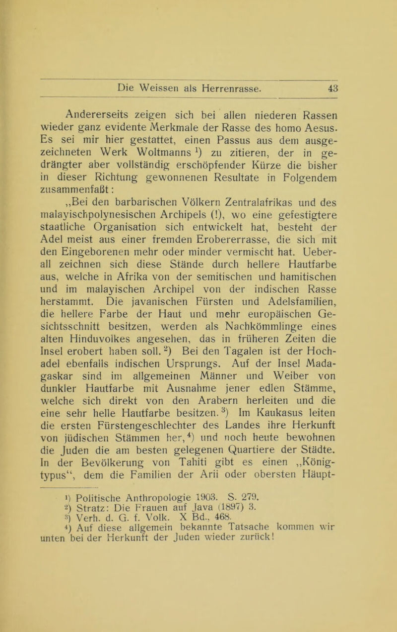 Andererseits zeigen sich bei allen niederen Rassen wieder ganz evidente Merkmale der Rasse des homo Aesus. Es sei mir hier gestattet, einen Passus aus dem ausge- zeichneten Werk Weltmanns * *) zu zitieren, der in ge- drängter aber vollständig erschöpfender Kürze die bisher in dieser Richtung gewonnenen Resultate in Folgendem zusammenfalit: „Bei den barbarischen Völkern Zentralafrikas und des malayischpolynesischen Archipels (!), wo eine gefestigtere staatliche Organisation sich entwickelt hat, besteht der Adel meist aus einer fremden Erobererrasse, die sich mit den Eingeborenen mehr oder minder vermischt hat. Ueber- all zeichnen sich diese Stände durch hellere Hautfarbe aus, welche in Afrika von der semitischen und hamitischen und im malayischen Archipel von der indischen Rasse herstammt. Die javanischen Fürsten und Adelsfamilien, die hellere Farbe der Haut und mehr europäischen Ge- sichtsschnitt besitzen, werden als Nachkömmlinge eines alten Hinduvolkes angesehen, das in früheren Zeiten die Insel erobert haben soll. “) Bei den Tagalen ist der Hoch- adel ebenfalls indischen Ursprungs. Auf der Insel Mada- gaskar sind im allgemeinen Männer und Weiber von dunkler Hautfarbe mit Ausnahme jener edlen Stämme, welche sich direkt von den Arabern herleiten und die eine sehr helle Hautfarbe besitzen. Im Kaukasus leiten die ersten Fürstengeschlechter des Landes ihre Herkunft von jüdischen Stämmen her,und noch heute bewohnen die Juden die am besten gelegenen Quartiere der Städte. In der Bevölkerung von Tahiti gibt es einen „König- typus“, dem die Familien der Arii oder obersten Häupt- *) Politische Anthropologie 1903. S. 279. ■2) Stratz: Die Frauen auf Java (1897) 3. 3) Verh. d. Q. f. Volk. X Bd.. 468. *) Auf diese allgemein bekannte Tatsache kommen wir unten bei der Herkunft der Juden wieder zurück!