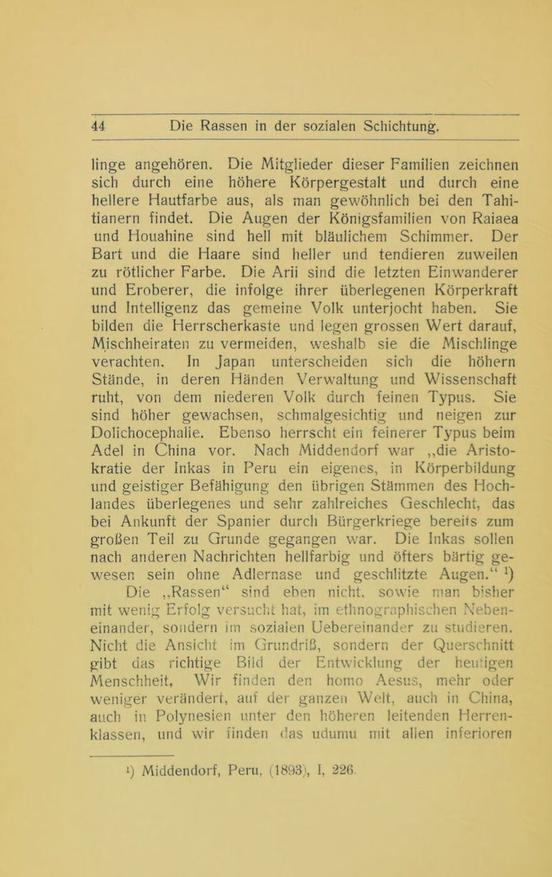 linge angehören. Die Mitglieder dieser Familien zeichnen sich durch eine höhere Körpergestalt und durch eine hellere Hautfarbe aus, als man gewöhnlich bei den Tahi- tianern findet. Die Augen der Königsfamilien von Raiaea und Houahine sind hell mit bläulichem Schimmer. Der Bart und die Haare sind heller und tendieren zuweilen zu rötlicher Farbe. Die Arii sind die letzten Einwanderer und Eroberer, die infolge ihrer überlegenen Körperkraft und Intelligenz das gemeine Volk unterjocht haben. Sie bilden die Herrscherkaste und legen grossen Wert darauf, Mischheiraten zu vermeiden, weshalb sie die Mischlinge verachten. In Japan unterscheiden sich die höhern Stände, in deren Händen Verwaltung und Wissenschaft ruht, von dem niederen Volk durch feinen Typus. Sie sind höher gewachsen, schmalgesichtig und neigen zur Dolichocephalie. Ebenso herrscht ein feinerer Typus beim Adel in China vor. Nach Middendorf war ,,die Aristo- kratie der Inkas in Peru ein eigenes, in Körperbildung und geistiger Befähigung den übrigen Stämmen des Hoch- landes überlegenes und sehr zahlreiches Geschlecht, das bei Ankunft der Spanier durch Bürgerkriege bereits zum großen Teil zu Grunde gegangen war. Die Inkas sollen nach anderen Nachrichten hellfarbig und öfters bärtig ge- wesen sein ohne Adlernase und geschlitzte Augen.“ *) Die ,,Rassen“ sind eben nicht, sowie man bisher mit wenig Erfolg versucht hat, im ethnographischen Neben- einander, sondern im sozialen Uebereinander zu studieren. Nicht die Ansicht im Grundriß, sondern der Querschnitt gibt das richtige Bild der Entwicklung der hemigen Menschheit, Wir finden den homo Aesus, mehr oder weniger verändert, auf der ganzen Welt, auch in China, auch in Polynesien unter den höheren leitenden Herren- klassen, und wir finden das udumu mit allen inferioren 1) Middendorf, Peru, (J893), 1, 226.
