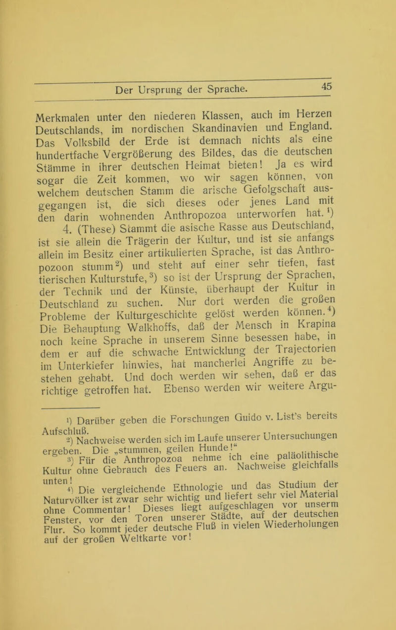 Der Ursprung der Sprache. Merkmalen unter den niederen Klassen, auch im Herzen Deutschlands, im nordischen Skandinavien und England. Das Volksbild der Erde ist demnach nichts als eine hundertfache Vergrößerung des Bildes, das die deutschen Stämme in ihrer deutschen Heimat bieten! Ja es wird sogar die Zeit kommen, wo wir sagen können, von welchem deutschen Stamm die arische Gefolgschaft aus- gegangen ist, die sich dieses oder jenes Land mit den darin wohnenden Anthropozoa unterworfen hat. 4. (These) Stammt die asische Rasse aus Deutschland, ist sie allein die Trägerin der Kultur, und ist sie anfangs allein im Besitz einer artikulierten Sprache, ist das Anthro- pozoon stumm‘^) und steht auf einer sehr tiefen, fast tierischen Kulturstufe, so ist der Ursprung der Sprachen, der Technik und der Künste, überhaupt der Kultur in Deutschland zu suchen. Nur dort werden die großen Probleme der Kulturgeschichte gelöst werden können. ) Die Behauptung Walkhoffs, daß der Mensch in Krapma noch keine Sprache in unserem Sinne besessen habe, in dem er auf die schwache Entwicklung der Trajectorien im Unterkiefer hinwies, hat mancherlei Angriffe zu be- stehen gehabt. Und doch werden wir sehen, daß er das richtige getroffen hat. Ebenso werden wir weitete Argu- 1) Darüber geben die Forschungen Guido v. List’s bereits Nachweise werden sich im Laufe unserer Untersuchungen ergeben. Die „stummen, geilen H^unde! nniänlithische Für die Anthropozoa nehme ich eine . pa'^ohthische Kultur ohne Gebrauch des Feuers an. Nachweise gleichfalls Die vergleichende Ethnologie und das Studium der Naturvölker ist zwar sehr wichtig und liefert sehr ohne Commentar! Dieses hegt Fenster vor den Toren unserer Städte, auf der üeutscnen FUir So kommt ieder deutsche Fluß in vielen Wiederholungen auf der großen Weltkarte vor!