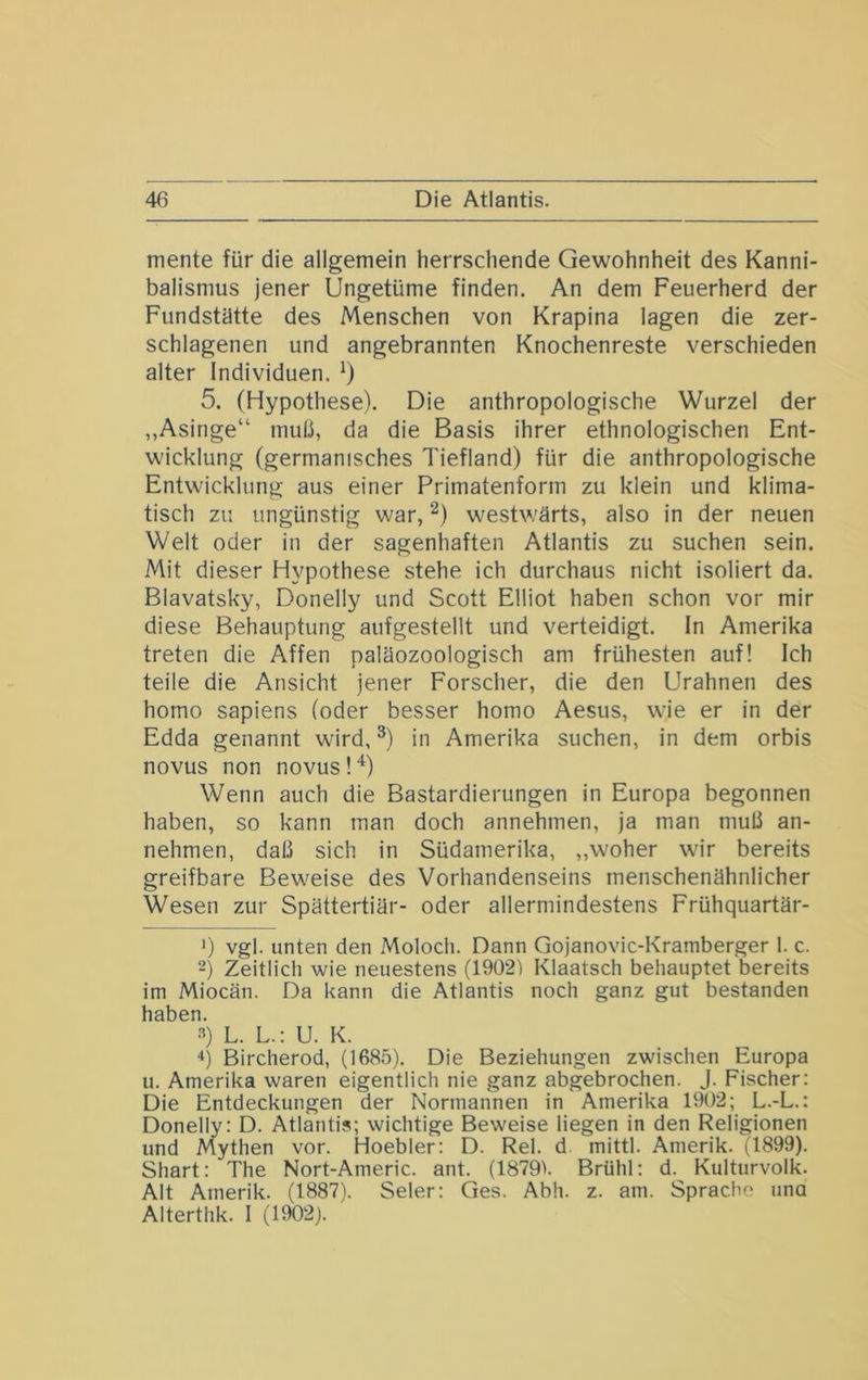 mente für die allgemein herrschende Gewohnheit des Kanni- balismus jener Ungetüme finden. An dem Feuerherd der Fundstätte des Menschen von Krapina lagen die zer- schlagenen und angebrannten Knochenreste verschieden alter Individuen. 5. (Hypothese). Die anthropologische Wurzel der „Asinge“ muü, da die Basis ihrer ethnologischen Ent- wicklung (germanisches Tiefland) für die anthropologische Entwicklung aus einer Primatenform zu klein und klima- tisch zu ungünstig war, westwärts, also in der neuen Welt oder in der sagenhaften Atlantis zu suchen sein. Mit dieser Hypothese stehe ich durchaus nicht isoliert da. Blavatsky, Donelly und Scott Elliot haben schon vor mir diese Behauptung aufgestellt und verteidigt, ln Amerika treten die Affen paläozoologisch am frühesten auf! Ich teile die Ansicht jener Forscher, die den Urahnen des homo sapiens (oder besser homo Aesus, wie er in der Edda genannt wird, in Amerika suchen, in dem orbis novus non novus ! Wenn auch die Bastardierungen in Europa begonnen haben, so kann man doch annehmen, ja man muß an- nehmen, daß sich in Südamerika, ,,woher wir bereits greifbare Beweise des Vorhandenseins menschenähnlicher Wesen zur Spättertiär- oder allermindestens Frühquartär- 0 vgl. unten den Moloch. Dann Gojanovic-Krainberger 1. c. -) Zeitlich wie neuestens (1902') Klaatsch behauptet bereits im Miocän. Da kann die Atlantis noch ganz gut bestanden haben. 3) L. L.: U. K. Bircherod, (1685). Die Beziehungen zwischen Europa u. Amerika waren eigentlich nie ganz abgebrochen. J. Fischer: Die Entdeckungen der Normannen in Amerika 1902; L.-L.: Donelly: D. Atlantis; wichtige Beweise liegen in den Religionen und Mythen vor. Hoebler: D. Rel. d. mittl. Amerik. (1899). Shart: The Nort-Americ. ant. (1879). Brühl: d. Kulturvolk. Alt Amerik. (1887). Seler: Ges. Abh. z. am. Sprache una Alterthk. I (1902).
