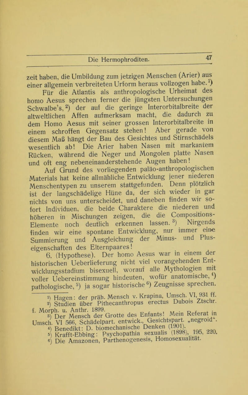 Die Hermophroditen. zeit haben, die Umbildung zum jetzigen Menschen (Arier) aus einer allgemein verbreiteten Urform heraus vollzogen habe,^) Für die Atlantis als anthropologische Urheimat des homo Aesus sprechen ferner die jüngsten Untersuchungen Schwalbe’s, der auf die geringe Interorbitalbreite der altweltlichen Affen aufmerksam macht, die dadurch zu dem Homo Aesus mit seiner grossen Interorbitalbreite in einem schroffen Gegensatz stehen! Aber gerade von diesem Maß hängt der Bau des Gesichtes und Stirnschädels wesentlich ab! Die Arier haben Nasen mit markantem Rücken, während die Neger und Mongolen platte Nasen und oft eng nebeneinanderstehende Augen haben! Auf Grund des vorliegenden paläo-anthropologischen Materials hat keine allmähliche Entwicklung jener niederen Menschentypen zu unserem stattgefunden. Denn plötzlich ist der langschädelige Hüne da, der sich wieder in gar nichts von uns unterscheidet, und daneben finden wir so- fort Individuen, die beide Charaktere die niederen und höheren in Mischungen zeigen, die die Compositions- Elemente noch deutlich erkennen lassen. Nirgends finden wir eine spontane Entwicklung, nur immer ein« Summierung und Ausgleichung der Minus- und Plus- eigenschaften des Elternpaares! 6. (Hypothese). Der homo Aesus war in einem der historischen Ueberlieferung nicht viel vorangehenden Ent- wicklungsstadium bisexuell, worauf alle Mythologien mit voller Uebereinstimmung hindeuten, wofür anatomische, ) pathologische, ^) ja sogar historische ®) Zeugnisse sprechen. n Hagen: der präh. Mensch v. Krapina, Ut^ch. VI, 931 ff. 2) Studien über Pithecanthropus erectus Dubois Ztschr. f. des Enfants! Mein Referat in Umsch. VI 566, Schädelpart, entwick., Gesichtspart „negroid . Benedikt: D. biomechanische Denken (1901). 5) Krafft-Ebbing: Psychopathia sexuahs (1898j, 195, 6) Die Amazonen, Parthenogenesis, Homosexualität.