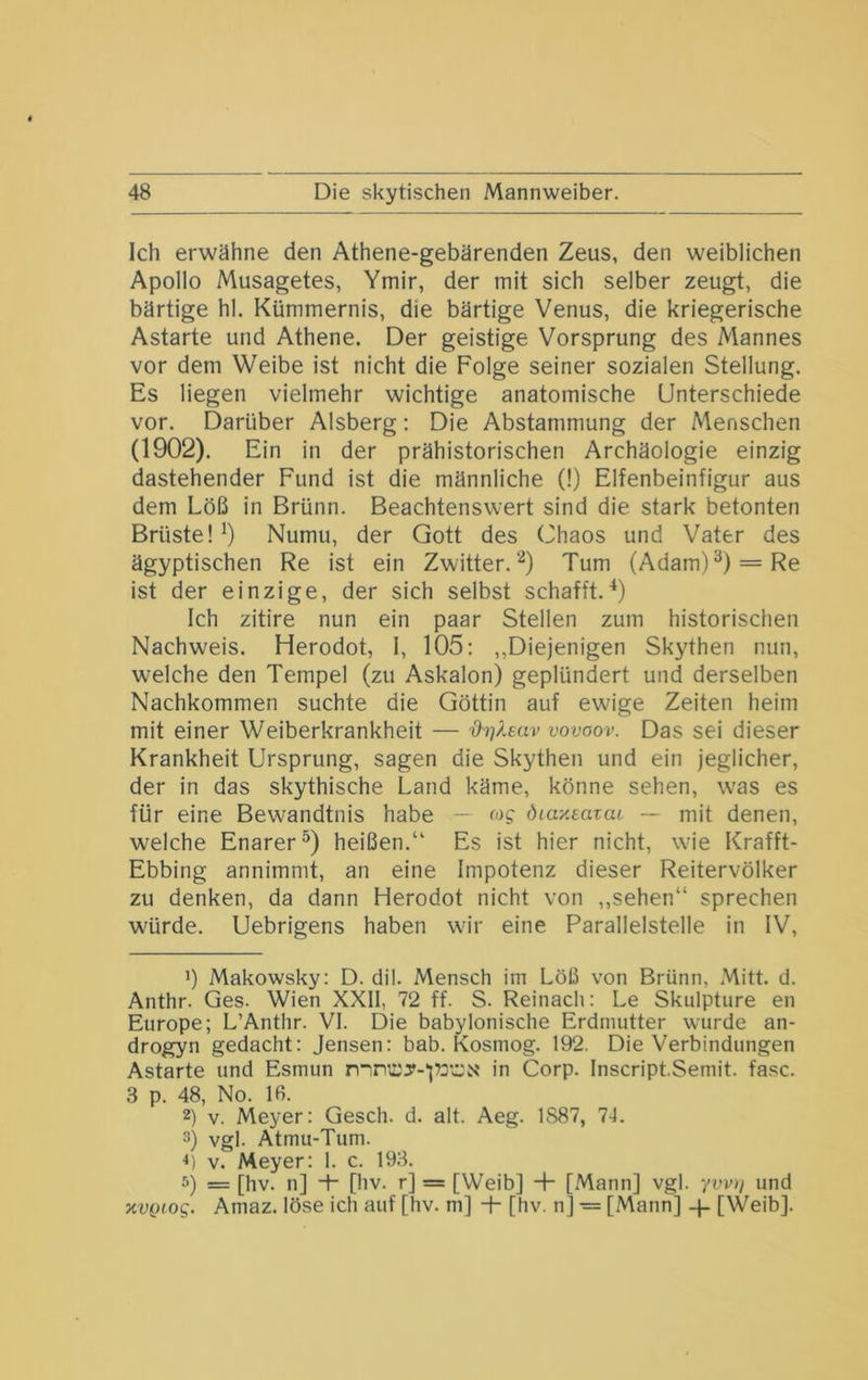 Ich erwähne den Athene-gebärenden Zeus, den weiblichen Apollo Musagetes, Ymir, der mit sich selber zeugt, die bärtige hl. Kümmernis, die bärtige Venus, die kriegerische Astarte und Athene. Der geistige Vorsprung des Mannes vor dem Weibe ist nicht die Folge seiner sozialen Stellung. Es liegen vielmehr wichtige anatomische Unterschiede vor. Darüber Alsberg; Die Abstammung der Menschen (1902). Ein in der prähistorischen Archäologie einzig dastehender Fund ist die männliche (!) Elfenbeinfigur aus dem Löß in Brünn. Beachtenswert sind die stark betonten Brüste! Numu, der Gott des Chaos und Vater des ägyptischen Re ist ein Zwitter.“'^) Tum (Adam)^) = Re ist der einzige, der sich selbst schafft.9 Ich zitire nun ein paar Stellen zum historischen Nachweis. Herodot, I, 105: ,,Diejenigen Skythen nun, welche den Tempel (zu Askalon) geplündert und derselben Nachkommen suchte die Göttin auf ewige Zeiten heim mit einer Weiberkrankheit — %hj?.euv vovaov. Das sei dieser Krankheit Ursprung, sagen die Skythen und ein jeglicher, der in das skythische Land käme, könne sehen, was es für eine Bewandtnis habe —- <og dtaxeavaL — mit denen, welche Enarer^) heißen.“ Es ist hier nicht, wie Krafft- Ebbing annimmt, an eine Impotenz dieser Reitervölker zu denken, da dann Herodot nicht von ,,sehen“ sprechen würde. Uebrigens haben wir eine Parallelstelle in IV, ’) Makowsky: D. dil. Mensch im Löß von Brünn, Mitt. d. Anthr. Ges. Wien XXII, 72 ff. S. Reinacli: Le Skulpture en Europe; L’Anthr. VI. Die babylonische Erdmutter wurde an- drogyn gedacht: Jensen: bab. Kosmog. 192. Die Verbindungen Astarte und Esmun in Corp. Inscript.Semit. fase. 3 p. 48, No. 16. 2) V. Meyer: Gesch. d. alt. Aeg. 1887, 74. 3) vgl. Atmu-Tum. ••i V. Meyer: 1. c. 193. 5) = [hv. n] -T [hv. r] = [Weib] + [Mann] vgl. ywi/ und xvQiog. Amaz. löse ich auf [hv. m] + [hv. n] ■= [Mann] [Weib].