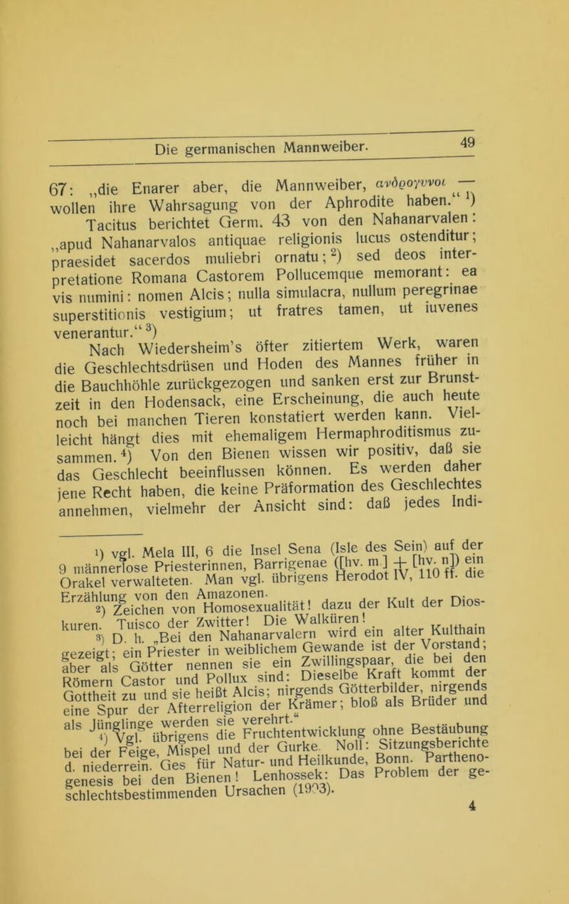 67; „die Enarer aber, die Mannweiber, avöeoywoi wollen ihre Wahrsagung von der Aphrodite haben. ) Tacitus berichtet Germ. 43 von den Nahanarvalen: „apud Nahanarvalos antiquae religionis lucus ostenditur, praesidet sacerdos muliebri ornatu;^) sed deos inter- pretatione Romana Castorem Pollucemque memorant: ea vis numini; nomen Aids; nulla simulacra, nullum peregnnae superstitionis vestigium; ut fratres tarnen, ut luvenes venerantur.“ Nach Wiedersheim’s öfter zitiertem Werk, waren die Geschlechtsdrüsen und Hoden des Mannes früher in die Bauchhöhle zurückgezogen und sanken erst zur Brunst- zeit in den Hodensack, eine Erscheinung, die auch heute noch bei manchen Tieren konstatiert werden kann. Viel- leicht hängt dies mit ehemaligem Hermaphroditisnius zu- sammen Von den Bienen wissen wir positiv, daß sie das Geschlecht beeinflussen können. Es werden daher jene Recht haben, die keine Präformation des Geschlechtes annehmen, vielmehr der Ansicht sind; daß jedes In i- n vel Mela 111, 6 die Insel Sena (Isle des Sein) auf der 9 männerfose Priesterinnen, Barrigenae nv| Orakel verwalteten. Man vgl. übrigens Herodot IV, Hü tt. aie Przählunßf von den Am3zon6n* t/- i^. j 2) Zeichen von Homosexualität! dazu der Kult der Dios- kuren Tilisco der Zwitter! Die Walküren! . 3) D h. „Bei den Nahanarvalern wird ein ffezeifft- ein Priester in weiblichem Gewände ist der Vorstand, Iber k Göttef nLnen sie ein Zwillingspaar die bei den Römern Castor und Pollux sind; Dieselbe Kraft kommt der GoHhPit 7u und sie heißt Aids; nirgends Götterbilder, nirgends eine Spur der Afterreligion der Krämer; bloß als Bruder und als jggns dil Fmchtentwicklung ohne Bestäubung bei der Plige Mfspel und der Gurke. Noll; Sitzungsberichte d nfeLrrdl. Ges Kir Natur- und Hdlkunde, Bojj^J^^P^^theno^ genesis bei den Bienen! Lenhossek Das Problem der ge schlechtsbestimmenden Ursachen (lJ.3).