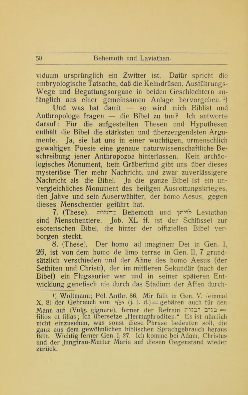 viduum ursprünglich ein Zwitter ist. Dafür spricht die embryologische Tatsache, daß die Keimdrüsen, Ausführungs- Wege und Begattungsorgane in beiden Geschlechtern an- fänglich aus einer gemeinsamen Anlage hervorgehen. 0 Und was hat damit — so wird mich Biblist und Anthropologe fragen — die Bibel zu tun? Ich antworte darauf: Für die aufgestellten Thesen und Hypothesen enthält die Bibel die stärksten und überzeugendsten Argu- mente. Ja, sie hat uns in einer wuchtigen, urmenschlich gewaltigen Poesie eine genaue naturwissenschaftliche Be- schreibung jener Anthropozoa hinterlassen. Kein archäo- logisches Monument, kein Gräberfund gibt uns über dieses mysteriöse Tier mehr Nachricht, und zwar zuverlässigere Nachricht als die Bibel. Ja die ganze Bibel ist ein un- vergleichliches Monument des heiligen Ausrottungskrieges, den Jahve und sein Auserwählter, der homo Aesus, gegen dieses Menschentier geführt hat. 7. (These). n“i73nr, Behemoth und •;rr'“ib Leviathan sind Menschentiere. Job. XL ff. ist der Schlüssel zur esoterischen Bibel, die hinter der offiziellen Bibel ver- borgen steckt. 8. (These). Der homo ad imaginem Dei in Gen. I, 26, ist von dem homo de limo terrae in Gen. II, 7 grund- sätzlich verschieden und der Ahne des homo Aesus (der Sethiten und Christi), der im mittleren Sekundär (nach der Bibel) ein Flugsaurier war und in seiner späteren Ent- wicklung genetisch nie durch das Stadium der Affen durch- *) Weltmann; Pol. Anthr. 36. Mir fällt in Gen. 'einmal X, 8) der Gebrauch von ‘ib' (j- 1- d.) = gebären auch für den Mann auf (Vulg. gignere), ferner der Refrain c;:: = filios etfilias; ich übersetze „Hermaphroditen.“ Es ist nämlich nicht einzusehen, was sonst diese Phrase bedeuten soll, die ganz aus dem gewöhnlichen biblischen Sprachgebrauch heraus fällt. Wichtig ferner Gen. 1, 27. Ich komme bei Adam, Christus und der Jun^rau-Mutter .Maria auf diesen Gegenstand wieder zurück.