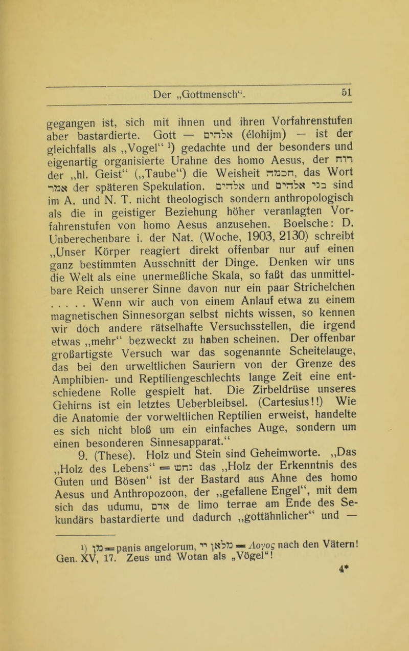 Der „Gottmensch“. gegangen ist, sich mit ihnen und ihren Vorfahrenstufen aber bastardierte. Gott — (dlohijm) — ist der gleichfalls als „Vogel“ gedachte und der besonders und eigenartig organisierte Urahne des homo Aesus, der mn der „hl. Geist“ (,,Taube“) die Weisheit r:»Dn, das Wort itJN der späteren Spekulation, cnbi« und sind im A. und N. T. nicht theologisch sondern anthropologisch als die in geistiger Beziehung höher veranlagten Vor- fahrenstufen von homo Aesus anzusehen. Boelsche: D, Unberechenbare i. der Nat. (Woche, 1903, 2130) schreibt „Unser Körper reagiert direkt offenbar nur auf einen ganz bestimmten Ausschnitt der Dinge. Denken wir uns die Welt als eine unermeßliche Skala, so faßt das unmittel- bare Reich unserer Sinne davon nur ein paar Strichelchen Wenn wir auch von einem Anlauf etwa zu einem magnetischen Sinnesorgan selbst nichts wissen, so kennen wir doch andere rätselhafte Versuchsstellen, die irgend etwas ,,mehr“ bezweckt zu haben scheinen. Der offenbar großartigste Versuch war das sogenannte Scheitelauge, das bei den urweltlichen Sauriern von der Grenze des Amphibien- und Reptiliengeschlechts lange Zeit eine ent- schiedene Rolle gespielt hat. Die Zirbeldrüse unseres Gehirns ist ein letztes Ueberbleibsel. (Cartesius!!) Wie die Anatomie der vorweltlichen Reptilien erweist, handelte es sich nicht bloß um ein einfaches Auge, sondern um einen besonderen Sinnesapparat.“ 9. (These). Holz und Stein sind Geheimworte. „Das „Holz des Lebens“ = das „Holz der Erkenntnis des Guten und Bösen“ ist der Bastard aus Ahne des homo Aesus und Anthropozoon, der „gefallene Engel“, mit dem sich das udumu, D“iN de limo terrae am Ende^ des Se- kundärs bastardierte und dadurch ,,gottähnlicher und 1) “iWr^panis angelorum, — .loyog nach den Vätern! Gen. XV, 17. Zeus und Wotan als „Vögel“! 4*