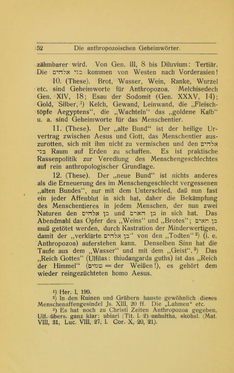 zähmbarer wird. Von Gen. III, 8 bis Diluvium: Tertiär. Die kommen von Westen nach Vorderasien! 10. (These). Brot, Wasser, Wein, Ranke, Wurzel etc. sind Geheimworte für Anthropozoa. Melchisedech Gen. XIV, 18; Esau der Sodomit (Gen. XXXV, 14); Gold, Silber, 0 Kelch, Gewand, Leinwand, die „Fleisch- töpfe Aegyptens“, die „Wachteln“ das „goldene Kalb“ u. a. sind Geheimworte für das Menschentier. 11. (These). Der ,,alte Bund“ ist der heilige Ur- vertrag zwischen Aesus und Gott, das Menschentier aus- zurotten, sich mit ihm nicht zu vermischen und den cnbit ■*51 Raum auf Erden zu schaffen. Es ist praktische Rassenpolitik zur Veredlung des Menschengeschlechtes auf rein anthropologischer Grundlage. 12. (These). Der „neue Bund“ ist nichts anderes als die Erneuerung des im Menschengeschlecht vergessenen „alten Bundes“, nur mit dem Unterschied, daß nun fast ein jeder Affenblut in sich hat, daher die Bekämpfung des Menschentieres in jedem Menschen, der nun zwei Naturen den DinbN p und a-'Nn p in sich hat. Das Abendmahl das Opfer des ,,Weins“ und „Brotes“; a\xn p muß getötet werden, durch Kastration der Minderwertigen, damit der „verklärte p“ von den ,,Todten“‘‘*) (i. e. Anthropozoa) auferstehen kann. Denselben Sinn hat die Taufe aus dem „Wasser“ und mit dem ,,Geist“. Das „Reich Gottes“ (Ulfilas: thiudangarda guths) ist das „Reich der Himmel“ = der Weißen 1), es gehört dem wieder reingezüchteten homo Aesus. 1) Her. I, 199. 2) In den Ruinen und Gräbern hauste gewöhnlich dieses Menschenaffengesindel Js. XIll, 20 ff. Die „Lahmen“ etc. 3) Es hat noch zu Christi Zeiten Anthropozoa gegeben, Ulf. übers, ganz klar: ubiari (Tit. I. 2) unhultha, skohsl. (Mat. VIII, 31, Luc. VIII, 27, I. Cor. X, 20, 21).