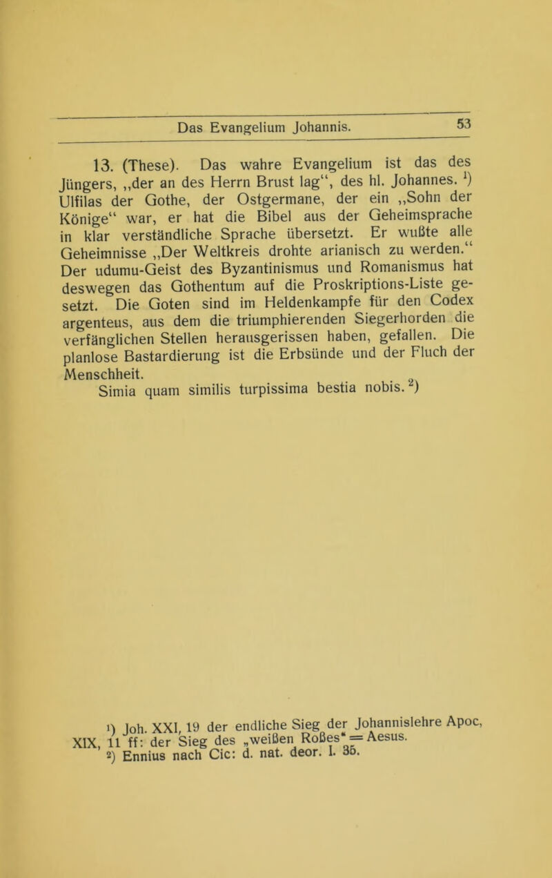 Das Evangelium Johannis. 13. (These). Das wahre Evangelium ist das des Jüngers, „der an des Herrn Brust lag“, des hl. Johannes. Ulfilas der Qothe, der Ostgermane, der ein „Sohn der Könige“ war, er hat die Bibel aus der Geheimsprache in klar verständliche Sprache übersetzt. Er wußte alle Geheimnisse „Der Weltkreis drohte arianisch zu werden.“ Der udumu-Geist des Byzantinismus und Romanismus hat deswegen das Gothentum auf die Proskriptions-Liste ge- setzt. Die Goten sind im Heldenkampfe für den Codex argenteus, aus dem die triumphierenden Siegerhorden die verfänglichen Stellen herausgerissen haben, gefallen. Die planlose Bastardierung ist die Erbsünde und der Fluch der Menschheit. . • 2 Simia quam similis turpissima bestia nobis. 1) Joh. XXI, 19 der endliche Sieg der Johannislehre Apoc, XIX, 11 ff: der Sieg des „weißen Roßes' — Aesus. 2) Ennius nach Cic: d. nat. deor. 1. 00.