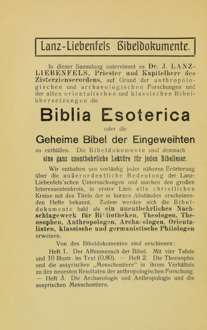 Lanz-ÜEbenfels Bibelbokumente. ln dieser Sammlung unternimmt es Dr. .1. LANZ- LlEBENFELS, Priester und Kapitelherr des Zisterzieiiserordeiis, auf Grund der anthropolo- gischen und archaeologischen Forschungen und der alten orientalischen und klassischen Bibel- übersetzungen die Biblia Esoterica oder die Geheime Bibel der Eingeweihten zu enthüllen. Die Bibel d okum en te sind demnach eine ganz ünentbehrliclie Lektüre lür jeden Bibelleser. Wir enthalten uns vorläufig jeder näheren Erörterung über die außerordentliche Bedeutung der Lanz- Liebenfels’schen Untersuchungen und machen den großen Interessentenkreis, in erster Linie alle christlichen Kreise mit den Titeln der in kurzen Abständen erscheinen- den Hefte bekannt. Zudem werden sich die Bibel- dokumente bald als ein unentbehrliches Nach- schlagewerk für Bibliotheken, Theologen, The- osophen, Anthropologen, Archaeologen, Orienta- listen, klassische und germanistische Philologen erweisen. Von den Bibeldokumenten sind erschienen: Heft 1. Der Affenmensch der Bibel. Mit vier Tafeln und 10 Illustr. im Text (0.80). — Heft 2. Die Theosophie und die assyrischen „Menschentiere“ in ihrem Verhältnis zu den neuesten Resultaten der anthropologischen Forschung. — Heft 3. Die Archaeologie und Anthropologie und die assyrischen Menschentiere.
