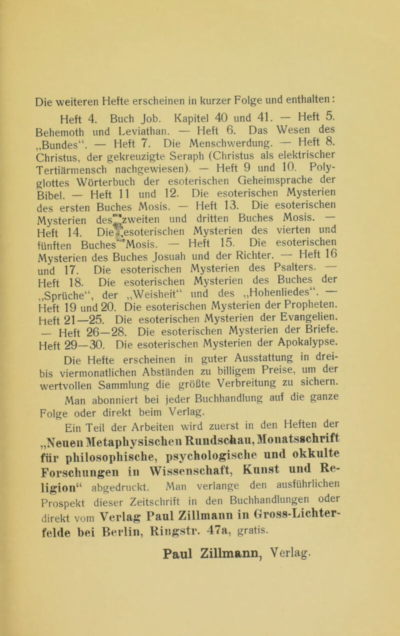 Heft 4. Buch Job. Kapitel 40 und 41. — Heft 5. Behemoth und Leviathan. — Heft 6. Das Wesen des „Bundes“. — Heft 7. Die Menschwerdung. — Heft 8. Christus, der gekreuzigte Seraph (Christus als elektrischer Tertiärmensch nachgewiesen). — Heft 9 und 10. Poly- glottes Wörterbuch der esoterischen Geheimsprache der Bibel. — Heft 11 und 12. Die esoterischen Mysterien des ersten Buches Mosis. — Heft 13. Die esoterischen Mysterien desj^zweiten und dritten Buches Mosis. — Heft 14. Die^esoterischen Mysterien des vierten und fünften Buches'^'Mosis. — Heft 15. Die esoterischen Mysterien des Buches Josuah und der Richter. — Heft 16 und 17. Die esoterischen Mysterien des Psalters. Heft 18. Die esoterischen Mysterien des Buches^ der „Sprüche“, der „Weisheit“ und des „Hohenliedes“. — Heft 19 und 20. Die esoterischen Mysterien der Propheten. Heft 21—25. Die esoterischen Mysterien der Evangelien. — Heft 26—28. Die esoterischen Mysterien der Briefe. Heft 29—30. Die esoterischen Mysterien der Apokalypse. Die Hefte erscheinen in guter Ausstattung in drei- bis viermonatlichen Abständen zu billigem Preise, um der wertvollen Sammlung die größte Verbreitung zu sichern. Man abonniert bei jeder Buchhandlung auf die ganze Folge oder direkt beim Verlag. Ein Teil der Arbeiten wird zuerst in den Heften der „Neuen Metaphysischen Rundschau, Moiiatsgchrift für philosophische, i)sychologische und okkulte Forschungen in Wissenschaft, Kunst und Re- ligion^' abgedruckt. Man verlange den ausführlichen Prospekt dieser Zeitschrift in den Buchhandlungen oder direkt vom Verlag Paul Zillmann in Gross-Lichter- felde bei Berlin, Ringstr. 47a, gratis. Paul Zillmann, Verlag.