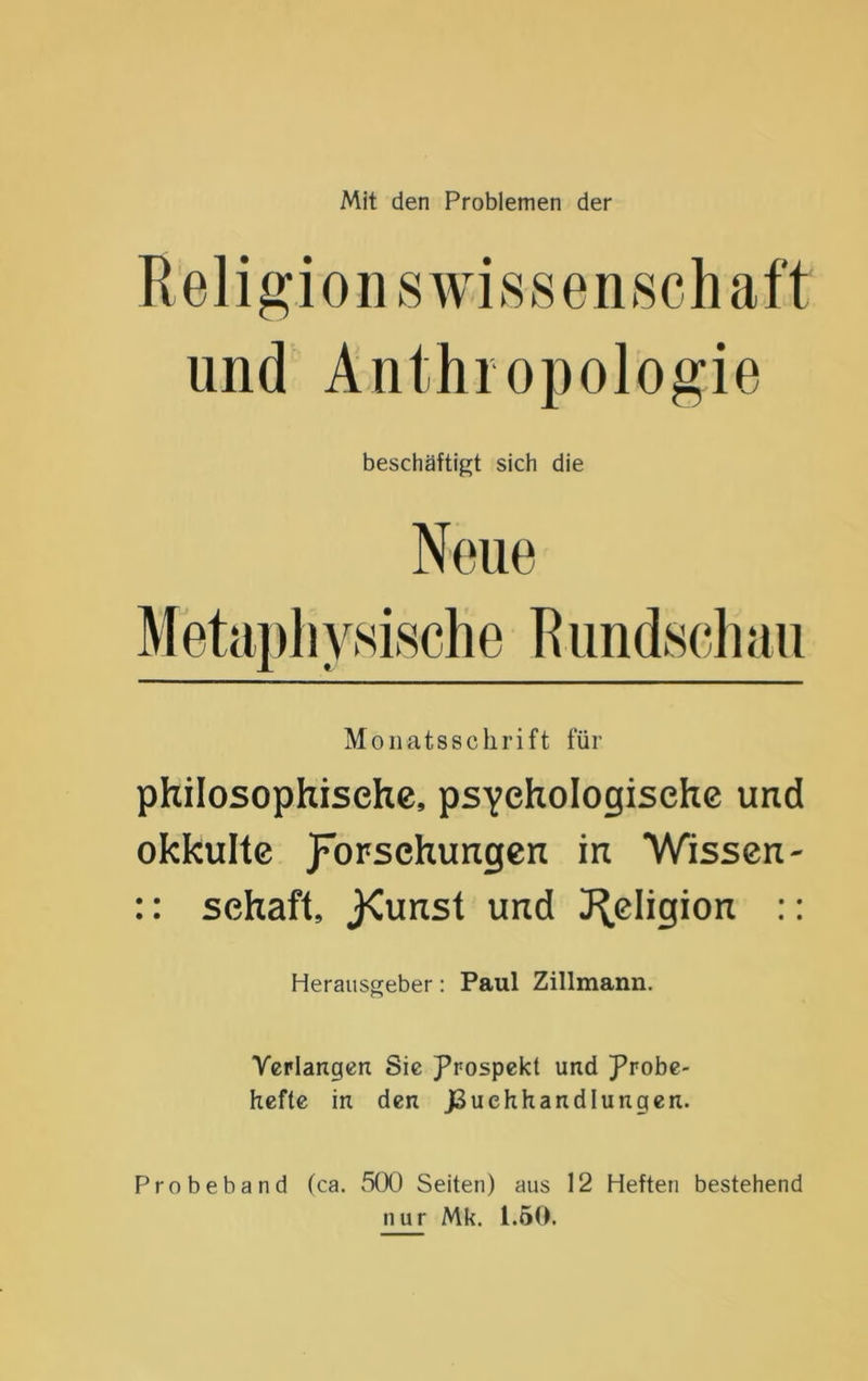 Mit den Problemen der Religionswissenschaft und Anthropologie beschäftigt sich die Monatsschrift für philosophische, psychologische und okkulte Vorsehungen in Wissen- :: Schaft, j<unst und J^eligion :: Herausgeber: Paul Zillmann. Verlangen Sie Prospekt und Probe- hefte in den JSuehhandlungen. Probeband (ca. 5(X) Seiten) aus 12 Heften bestehend nur Mk. 1.50.