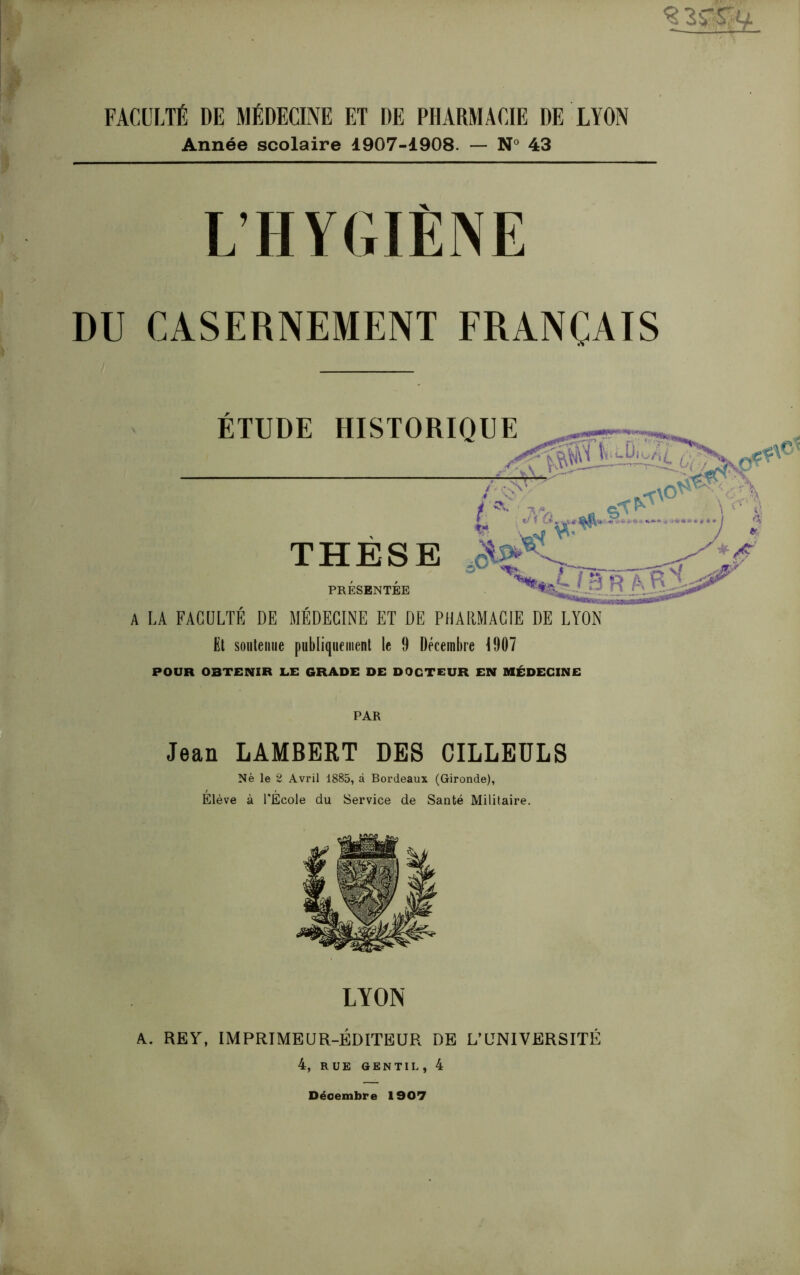 FACULTÉ DE MÉDECINE ET DE PHARMACIE DE LYON Année scolaire 1907-1908. — N° 43 L’HYGIÈNE DU CASERNEMENT FRANÇAIS A LA FACULTÉ DE MÉDECINE ET DE PHARMACIE DE LYON Et soutenue publiquement le 9 Décembre 1907 POUR OBTENIR LE GRADE DE DOCTEUR EN MÉDECINE PAR Jean LAMBERT DES CILLEÜLS Né le 2 Avril 1885, à Bordeaux (Gironde), Elève à l’École du Service de Santé Militaire. LYON A. REA, IMPRIMEUR-ÉDITEUR DE L’UNIVERSITÉ 4, RUE GENTIL, 4 Décembre 1907