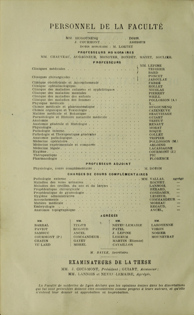PERSONNEL DE LA FACULTÉ MM. HUGOUNENQ DOYEN. J. COURMONT ASSESSEUR DOYEN HONORAIRE : M. LORTET PROFESSEURS HONORAIRES MM. CHAUVEAU, AUGAGNEUR, MONOYER, BONDET, MAYET, SOULIER. P ROFESSEURS Cliniques médicales Cliniques chirurgicales . . . Clinique obstétricale et Accouchements Clinique ophtalmologique ... Clinique des maladies cutanées et syphilitiques . Clinique des maladies mentales Clinique des maladies des enfants Clinique des maladies des femmes Physique médicale Chimie médicale et pharmaceutique Chimie organique et Toxicologie Matière médicale et Botanique Parasitologie et Histoire naturelle médicale . . . Anatomie Anatomie générale et Histologie Physiologie Pathologie interne. Pathologie et Thérapeutique générales Anatomie pathologique Médecine opératoire Médecine expérimentale et comparée Médecine légale Hygiène Thérapeutique Pharmacologie MM. LÉPINE TEISSIER BARD PONCET JABOULAY FABRE ROLLET NICOLAS PIERRET WEILL POLLOSSON (A 1 X... IIUGOUNENQ CAZENEUVE BEAUVISAGE GUIART TESTUT RENAUT MORAT ROQUE COLLET TRIPIER POLLOSSON (M.) ARLOING LACASSAGNE COURMONT (J.) PIC FLORENCE PROFESSEUR ADJOINT Physiologie, cours complémentaire M. DOYON CHARGESDE COURS COMPLÉMENTAIRES Pathologie externe Maladies des voies urinaires Maladies des oreilles, du nez et du larynx Propédeutique chirurgicale Propédeutique de gynécologie Hygiène administrative Accouchements Matière médicale Embryologie ... Anatomie topographique MM. VALLAS, agrégé ROCHET. — LANNOIS, — BÉRARD, — CONDAMIN, — LESIEUR, — COMMANDEUR — MOREAU — REGAUD, — ANCEL, — A GRÈGES MM. BARRAL PAYIOT SAMBUC COURMONT (P.) CHATIN VIT LARD MM. TIXiFR REGAUD ANCEL COMMANDEUR GAYET MOREL I MM. ’ NEVEU LEMAIRE PATEL J. LEPINE LESIEUR ! MARTIN (Etienne) CAVAILLON MM. LAROYENNE VORON NOGIER MOIJNEYRAT M. BAYLE, Secrétaire EXAMINATEURS DE LA THESE MM. J. COURMONT, Président ; GUIART, Assesseur ; MM. LANNOIS et NEVEl'-LKMAIRE, Agrégés. La Faculté de médecine de Lyon déclare que les opinions émises dans les dissertations qui lui sont présentées doivent ctre considérées comme propres à leurs auteurs, et qu’elle n'entend leur donner ni approbation ni improbation.