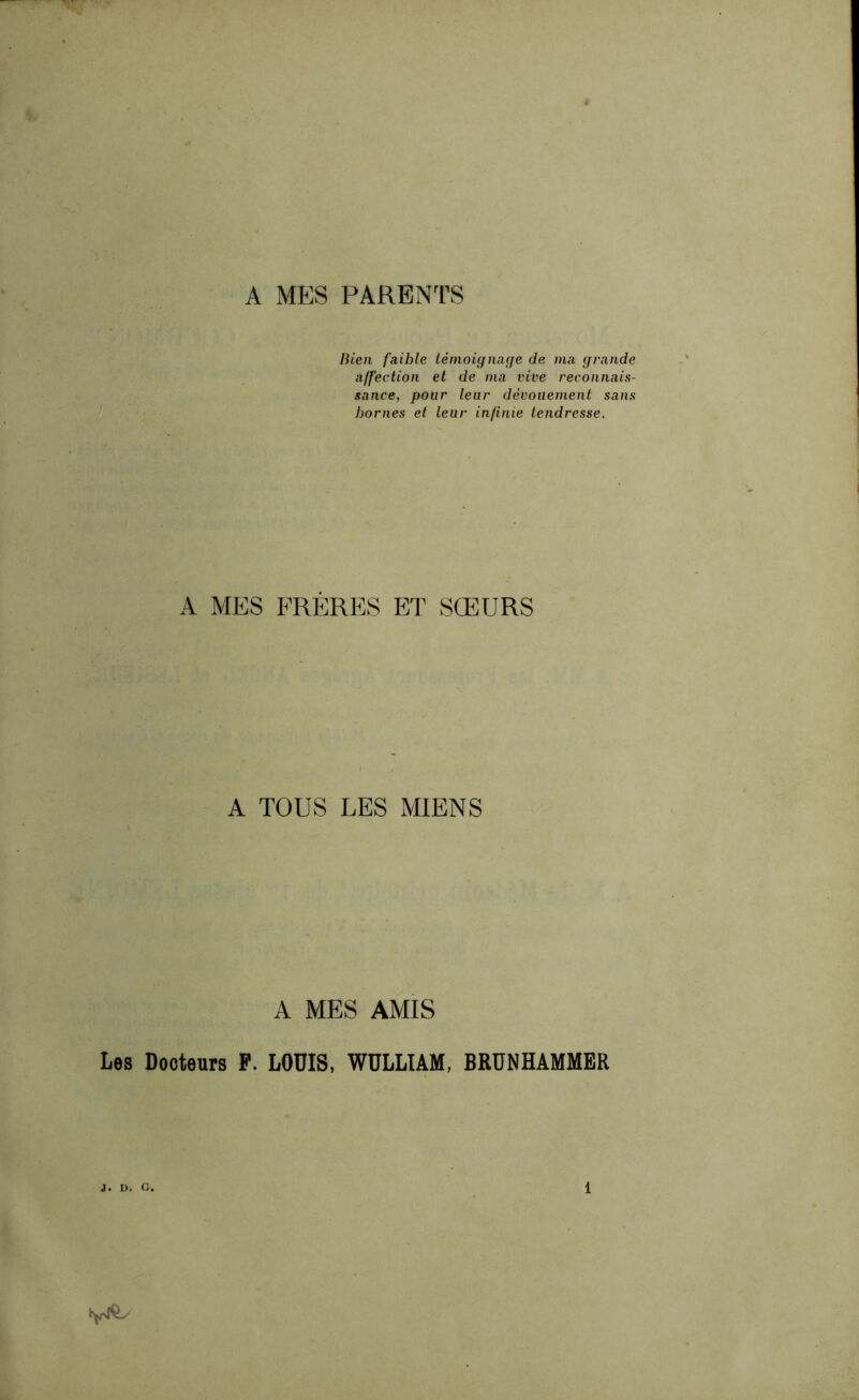 A MES PARENTS Bien faible témoignage de ma grande affection et de ma vive reconnais- sance, pour leur dévouement sans bornes et leur infinie tendresse. A MES FRÈRES ET SŒURS A TOUS LES MIENS A MES AMIS Les Docteurs P. LODIS, WÜLLIAM, BRUNHAMMER
