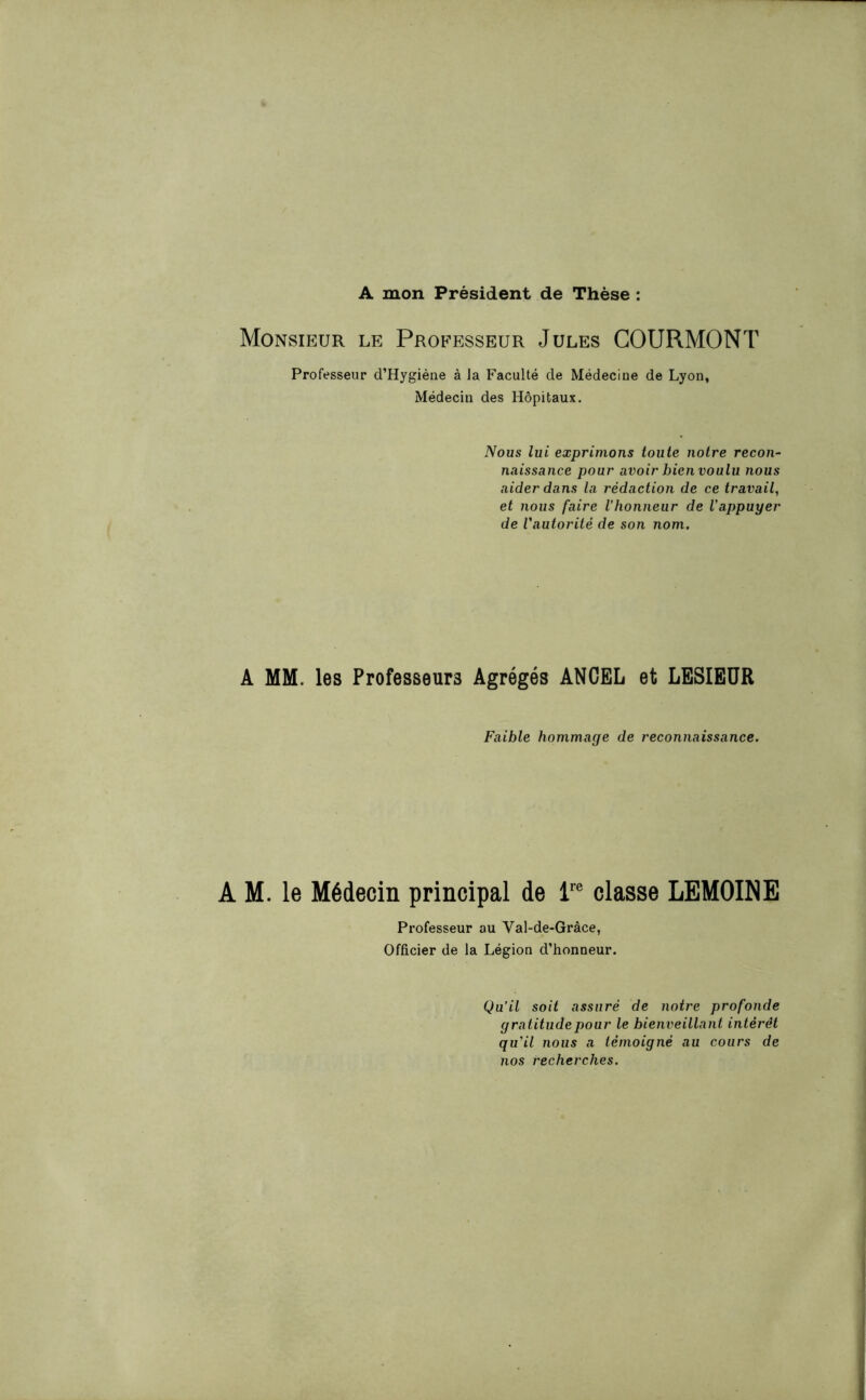 A mon Président de Thèse : Monsieur le Professeur Jules COURMONT Professeur d’Hygiène à Ja Faculté de Médecine de Lyon, Médecin des Hôpitaux. Nous lui exprimons toute notre recon- naissance pour avoir bien voulu nous aider dans la rédaction de ce travail, et nous faire l’honneur de l’appuyer de l'autorité de son nom. A MM. les Professeurs Agrégés ANCEL et LESIEUR Faible hommage de reconnaissance. A M. le Médecin principal de lre classe LEMOINE Professeur au Val-de-Gràce, Officier de la Légion d’honneur. Qu’il soit assuré de notre profonde gratitude pour le bienveillant intérêt qu’il nous a témoigné au cours de nos recherches.