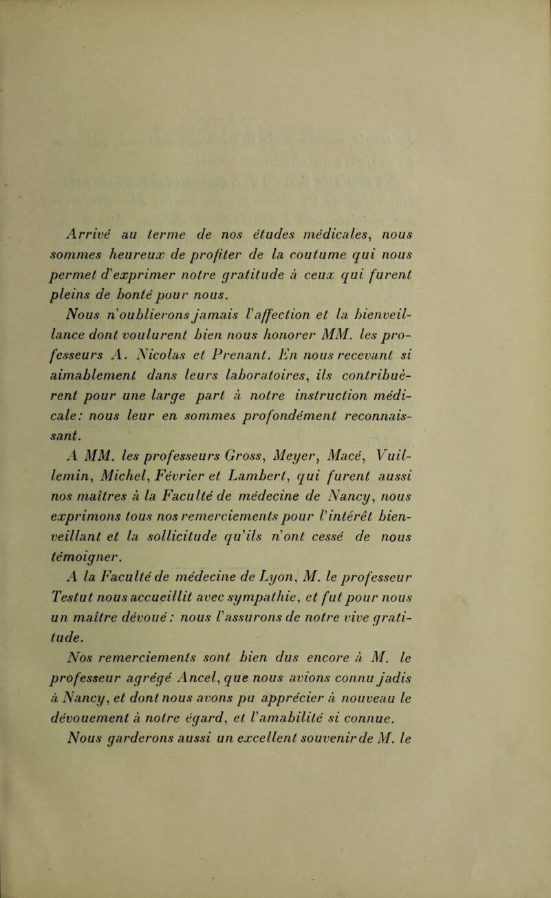 Arrivé au terme de nos études médicales, nous sommes heureux de profiter de la coutume qui nous permet d'exprimer notre gratitude à ceux qui furent pleins de bonté pour nous. Nous n oublierons jamais V affection et la bienveil- lance dont voulurent bien nous honorer MM. les pro- fesseurs A. Nicolas et Prenant. En nous recevant si aimablement dans leurs laboratoires, ils contribuè- rent pour une large part à notre instruction médi- cale: nous leur en sommes profondément reconnais- sant. A MM. les professeurs Gross, Meyer, Macé, Vuil- lemin, Michel, Février et Lambert, cqui furent aussi nos maîtres à la Faculté de médecine de Nancy, nous exprimons tous nos remerciements pour Vintérêt bien- veillant et la sollicitude quils nont cessé de nous témoigner. A la Faculté de médecine de Lyon, M. le professeur Testut nous accueillit avec sympathie, et fut pour nous un maître dévoué : nous Vassurons de notre vive grati- tude. Nos remerciements sont bien dus encore à M. le professeur agrégé Ancel, que nous avions connu jadis à Nancy, et dont nous avons pu apprécier à nouveau le dévouement à notre égard, et Vamabilité si connue.