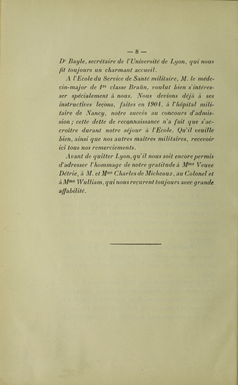Dv Bayle, secrétaire de VUniversité de Lyon, qui nous fit toujours un charmant accueil. A VEcole du Service de Santé militaire, M. le méde- cin-major de /re classe Braün, voulut bien s'intéres- ser spécialement à nous. Nous devions déjà à ses instructives leçons, faites en 1904, a Vhôpital mili- taire de Nancy, notre succès au concours d'admis- sion; cette dette de reconnaissance n'a fait que s'ac- croître durant notre séjour à l'Ecole. Qu'il veuille bien, ainsi que nos autres maîtres militaires, recevoir ici tous nos remerciements. Avant de quitter Lyon, qu'il nous soit encore permis d'adresser l'hommage de notre gratitude a Mme Veuve Détrie, à M. et Mme Charles de Micheaux, au Colonel et a Mme Wulliam, qui nous reçurent toujours avec grande affabilité.