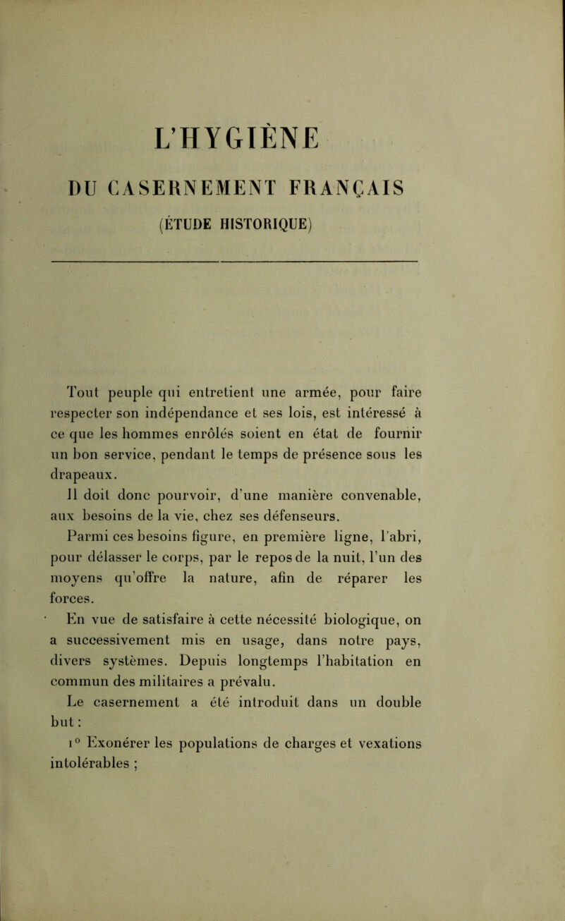 L’HYGIÈNE DU CASERNEMENT FRANÇAIS (ÉTUDE HISTORIQUE) Tout peuple cpii entretient une armée, pour faire respecter son indépendance et ses lois, est intéressé à ce que les hommes enrôlés soient en état de fournir un bon service, pendant le temps de présence sous les drapeaux. 11 doit donc pourvoir, d’une manière convenable, aux besoins de la vie, chez ses défenseurs. Parmi ces besoins figure, en première ligne, l’abri, pour délasser le corps, par le repos de la nuit, l’un des moyens qu’offre la nature, afin de réparer les forces. En vue de satisfaire à cette nécessité biologique, on a successivement mis en usage, dans notre pays, divers systèmes. Depuis longtemps l’habitation en commun des militaires a prévalu. Le casernement a été introduit dans un double but : i° Exonérer les populations de charges et vexations intolérables ;