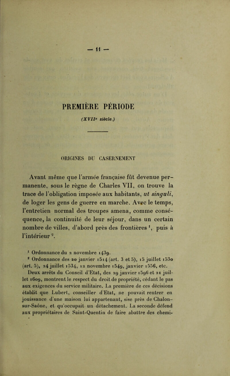 PREMIÈRE PÉRIODE (XVII* siècle.) ORIGINES DU CASERNEMENT Avant même que l’armée française fût devenue per- manente, sous le règne de Charles VII, on trouve la trace de l’obligation imposée aux habitants, ut singuli, de loger les gens de guerre en marche. Avec le temps, l’entretien normal des troupes amena, comme consé- quence, la continuité de leur séjour, dans un certain nombre de villes, d’abord près des frontières *, puis à l’intérieur 1 2. 1 Ordonnance du 2 novembre 1439. 2 Ordonnance des 20 janvier i5i4(art. 3 et 5), i5 juillet i53o (art. 5), 24 juillet 1534, 12 novembre i549, janvier i556, etc. Deux arrêts du Conseil d’Etat, des 29 janvier 1596 et 21 juil- let 1609, montrent le respect du droit de propriété, cédant le pas aux exigences du service militaire. La première de ces décisions établit que Lubert, conseiller d’Etat, ne pouvait rentrer en jouissance d’une maison lui appartenant, sise près de Chalon- sur-Saône, et qu’occupait un détachement. La seconde défend aux propriétaires de Saint-Quentin de faire abattre des chemb