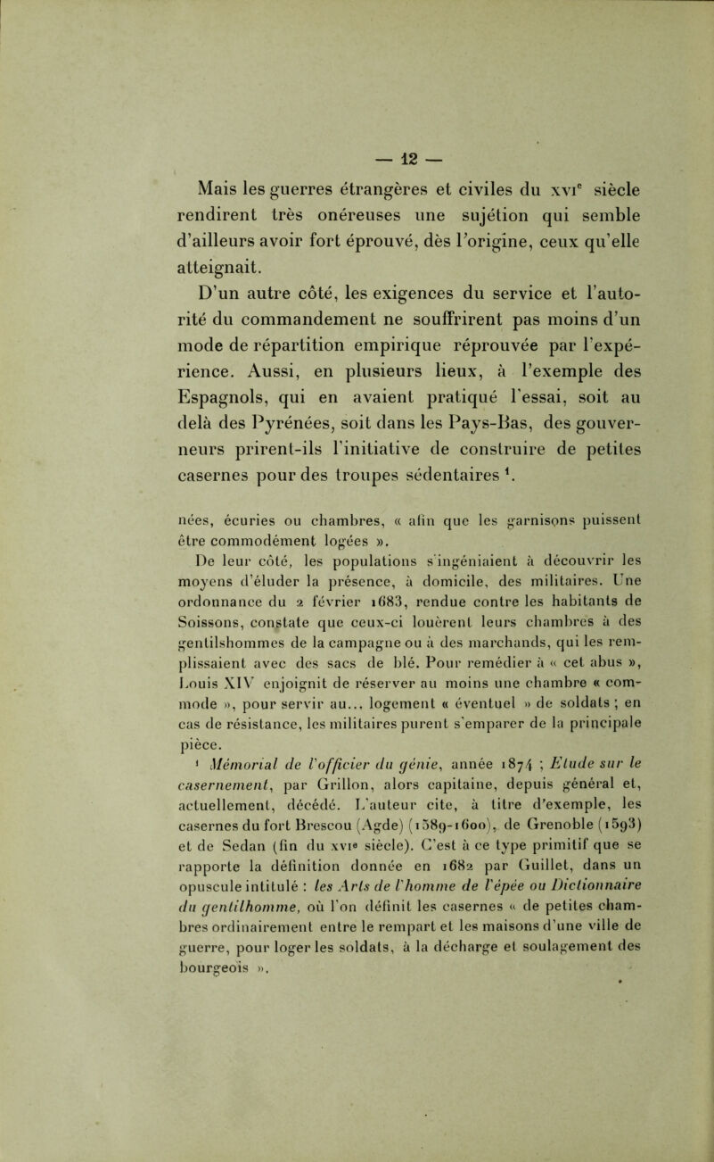 Mais les guerres étrangères et civiles du xvie siècle rendirent très onéreuses une sujétion qui semble d’ailleurs avoir fort éprouvé, dès l'origine, ceux qu’elle atteignait. D’un autre côté, les exigences du service et l’auto- rité du commandement ne souffrirent pas moins d’un mode de répartition empirique réprouvée par l’expé- rience. Aussi, en plusieurs lieux, à l’exemple des Espagnols, qui en avaient pratiqué l’essai, soit au delà des Pyrénées, soit dans les Pays-Bas, des gouver- neurs prirent-ils l’initiative de construire de petites casernes pour des troupes sédentaires1. nées, écuries ou chambres, « afin que les garnisons puissent être commodément logées ». De leur côté, les populations s ingéniaient à découvrir les moyens d’éluder la présence, à domicile, des militaires. Une ordonnance du 2 février i683, rendue contre les habitants de Soissons, constate que ceux-ci louèrent leurs chambres à des gentilshommes de la campagne ou à des marchands, qui les rem- plissaient avec des sacs de blé. Pour remédier à « cet abus », Louis XIV enjoignit de réserver au moins une chambre « com- mode », pour servir au... logement « éventuel » de soldats ; en cas de résistance, les militaires purent s’emparer de la principale pièce. 1 Mémorial de l'officier du génie, année 1874 ; Elude sur le casernement, par Grillon, alors capitaine, depuis général et, actuellement, décédé. L’auteur cite, à titre d'exemple, les casernes du fort Brescou (Agde) (iSSq-iGoo), de Grenoble (iÔgS) et de Sedan (fin du xvi« siècle). C’est à ce type primitif que se rapporte la définition donnée en 1682 par Guillet, dans un opuscule intitulé : les Arts de l'homme de l'épée ou Dictionnaire du gentilhomme, où l’on définit les casernes « de petites cham- bres ordinairement entre le rempart et les maisons d’une ville de guerre, pour loger les soldats, à la décharge et soulagement des bourgeois ».