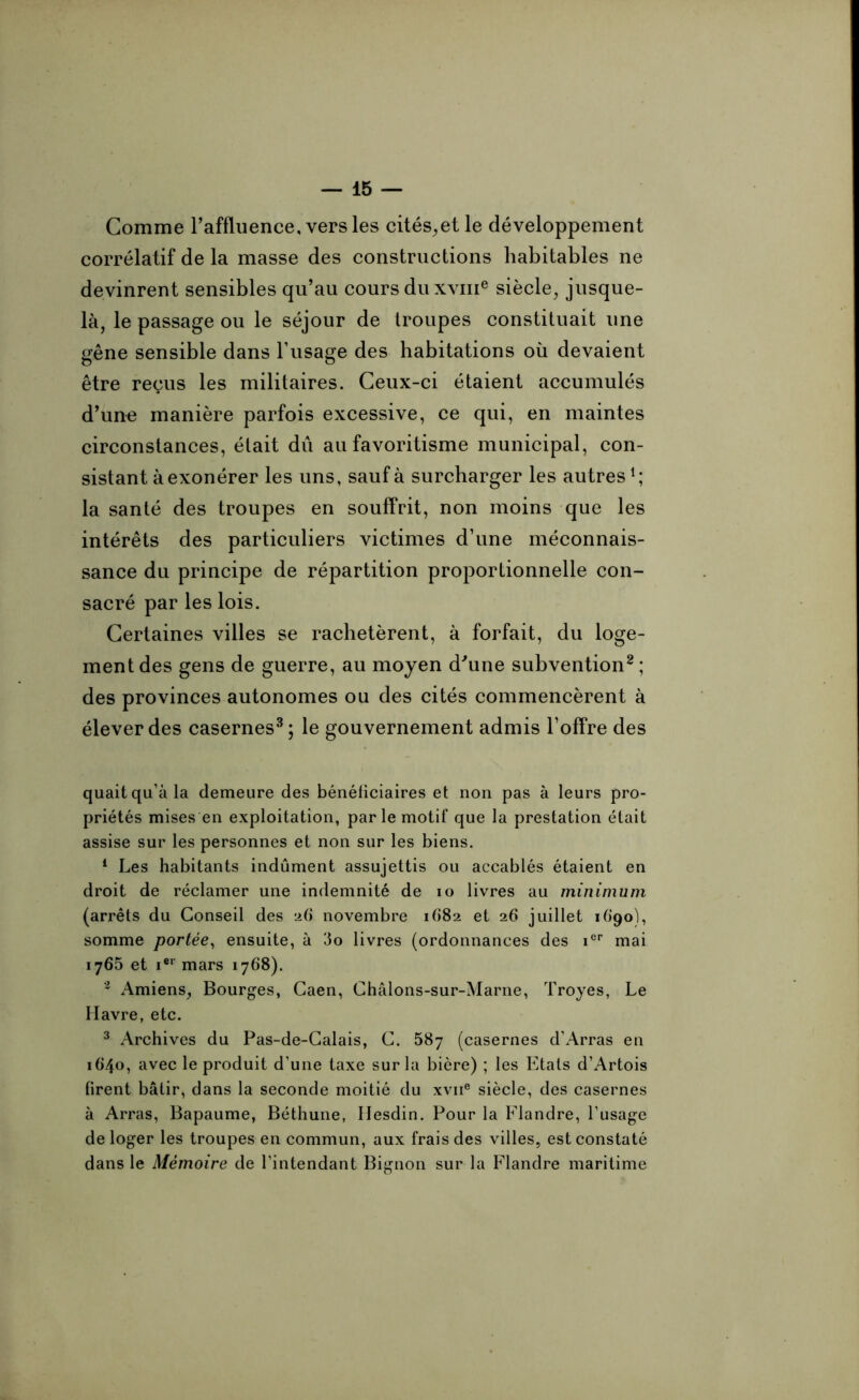 Comme l’affluence, vers les cités,et le développement corrélatif de la masse des constructions habitables ne devinrent sensibles qu’au cours du xvme siècle, jusque- là, le passage ou le séjour de troupes constituait une gêne sensible dans l’usage des habitations où devaient être reçus les militaires. Ceux-ci étaient accumulés d’une manière parfois excessive, ce qui, en maintes circonstances, était dû au favoritisme municipal, con- sistant à exonérer les uns, sauf à surcharger les autres1; la santé des troupes en souffrit, non moins que les intérêts des particuliers victimes d’une méconnais- sance du principe de répartition proportionnelle con- sacré par les lois. Certaines villes se rachetèrent, à forfait, du loge- ment des gens de guerre, au moyen d'une subvention2 ; des provinces autonomes ou des cités commencèrent à élever des casernes3; le gouvernement admis l’offre des quaitqu’àla demeure des bénéficiaires et non pas à leurs pro- priétés mises en exploitation, par le motif que la prestation était assise sur les personnes et non sur les biens. 1 Les habitants indûment assujettis ou accablés étaient en droit de réclamer une indemnité de io livres au minimum (arrêts du Conseil des ad novembre 1682 et 26 juillet idgoh somme portée, ensuite, à 3o livres (ordonnances des ier mai 1765 et ier mars 1768). 2 Amiens, Bourges, Caen, Châlons-sur-Marne, Troyes, Le Havre, etc. 3 Archives du Pas-de-Calais, C. 587 (casernes d’Arras en 1640, avec le produit d’une taxe sur la bière) ; les Etats d’Artois firent bâtir, dans la seconde moitié du xvne siècle, des casernes à Arras, Bapaume, Béthune, Hesdin. Pour la Flandre, l’usage de loger les troupes en commun, aux frais des villes, est constaté dans le Mémoire de l’intendant Bignon sur la Flandre maritime