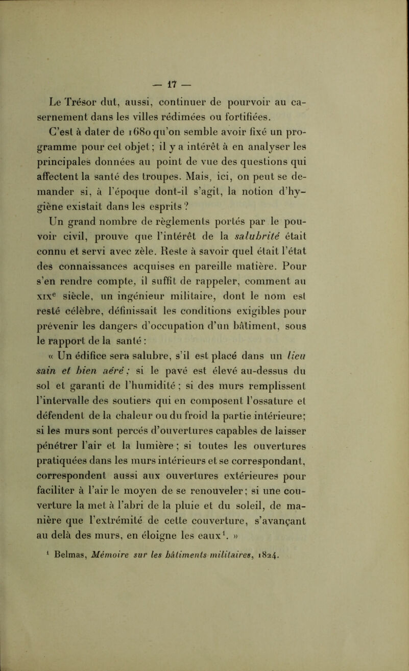 Le Trésor dut, aussi, continuer de pourvoir au ca- sernement dans les villes rédimées ou fortifiées. C’est à dater de 1680 qu’on semble avoir fixé un pro- gramme pour cet objet ; il y a intérêt à en analyser les principales données au point de vue des questions qui affectent la santé des troupes. Mais, ici, on peut se de- mander si, à l’époque dont-il s’agit, la notion d’hy- giène existait dans les esprits ? Un grand nombre de règlements portés par le pou- voir civil, prouve que l’intérêt de la salubrité était connu et servi avec zèle. Reste à savoir quel était l’état des connaissances acquises en pareille matière. Pour s’en rendre compte, il suffit de rappeler, comment au xixe siècle, un ingénieur militaire, dont le nom est resté célèbre, définissait les conditions exigibles pour prévenir les dangers d’occupation d’un bâtiment, sous le rapport de la santé : « Un édifice sera salubre, s’il est placé dans un lieu sain et bien aéré ; si le pavé est élevé au-dessus du sol et garanti de l’humidité ; si des murs remplissent l’intervalle des soutiers qui en composent l’ossature et défendent de la chaleur ou du froid la partie intérieure; si les murs sont percés d’ouvertures capables de laisser pénétrer l’air et la lumière ; si toutes les ouvertures pratiquées dans les murs intérieurs et se correspondant, correspondent aussi aux ouvertures extérieures pour faciliter à l’air le moyen de se renouveler ; si une cou- verture la met à l’abri de la pluie et du soleil, de ma- nière que l’extrémité de cette couverture, s’avançant au delà des murs, en éloigne les eaux1. » 1 Belmas, Mémoire sur les batiments militaires, 1824.