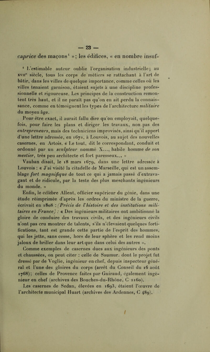 caprice des maçons1 » ; les édifices, « en nombre insuf- 1 1 /estimable auteur oublie l’organisation industrielle; au xvne siècle, tous les corps de métiers se rattachant à l'art de bâtir, dans les villes de quelque importance, comme celles où les villes tenaient garnison, étaient sujets à une discipline profes- sionnelle et rigoureuse. Les principes de la construction remon- tent très haut, et il ne paraît pas qu’on en ait perdu la connais- sance, comme en témoignent les types de l’architecture militaire du moyen âge. Pour être exact, il aurait fallu dire qu’on employait, quelque- fois, pour faire les plans et diriger les travaux, non pas des entrepreneurs, mais des techniciens improvisés, ainsi qu’il appert d'une lettre adressée, en 1672, à Louvois, au sujet des nouvelles casernes, en Artois. « Le tout, dit le correspondant, conduit et ordonné par un sculpteur nommé X..., habile homme de son mestier, très peu architecte et fort paresseux... » Vauban disait, le 18 mars 1679, dans une lettre adressée à Louvois : « J’ai visité la citadelle de Marseille, qui est un assem- blage fort magnifique de tout ce qui a jamais passé d’extrava- gant et de ridicule, par la teste des plus meschants ingénieurs du monde. » Enfin, le célèbre Allent, officier supérieur du génie, dans une étude réimprimée d’après les ordres du ministre de la guerre, écrivait en 1808 : (Précis de Vhistoire et des institutions mili- taires en France) : « Des ingénieurs militaires ont ambitionné la gloire de conduire des travaux civils, et des ingénieurs civils n’ont pas cru montrer de talents, s’ils n’élevaient quelques forti- fications, tant est grande cette partie de l’esprit des hommes, qui les jette, sans cesse, hors de leur sphère et les rend moins jaloux de briller dans leur art que dans celui des autres ». Gomme exemples de casernes dues aux ingénieurs des ponts et chaussées, on peut citer : celle de Saumur. dont le projet fut dressé par de Voglie, ingénieur en chef, depuis inspecteur géné- ral et l’une des gloires du corps (arrêt du Conseil du 16 août 1768); celles de Provence faites par Guiraud, également ingé- nieur en chef (archives des Bouches-du-Rhône, G 2160). Les casernes de Sedan, élevées en 1693, étaient l’œuvre de l’architecte municipal Huart (archives des Ardennes, C 489).