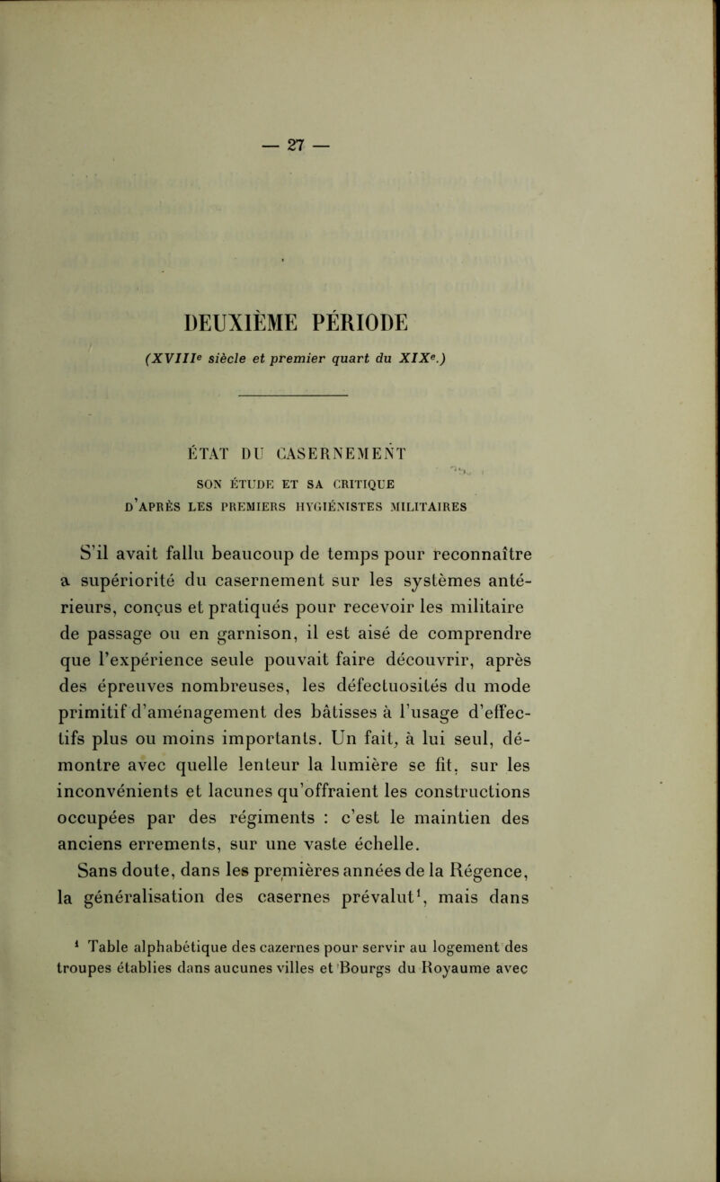 DEUXIÈME PÉRIODE (XVIIIe siècle et premier quart du XIXe.) ÉTAT DU CASERNEMENT - ^ , SON ÉTUDE ET SA CRITIQUE d’après LES PREMIERS HYGIÉNISTES MILITAIRES S’il avait fallu beaucoup de temps pour reconnaître a supériorité du casernement sur les systèmes anté- rieurs, conçus et pratiqués pour recevoir les militaire de passage ou en garnison, il est aisé de comprendre que l’expérience seule pouvait faire découvrir, après des épreuves nombreuses, les défectuosités du mode primitif d’aménagement des bâtisses à l’usage d’effec- tifs plus ou moins importants. Un fait, à lui seul, dé- montre avec quelle lenteur la lumière se fit, sur les inconvénients et lacunes qu’offraient les constructions occupées par des régiments : c’est le maintien des anciens errements, sur une vaste échelle. Sans doute, dans les premières années de la Régence, la généralisation des casernes prévalut1, mais dans 1 Table alphabétique des cazernes pour servir au logement des troupes établies dans aucunes villes et Bourgs du Royaume avec