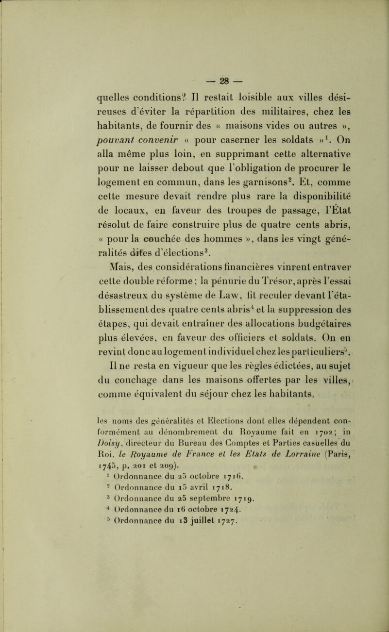 quelles conditions?- J1 restait loisible aux villes dési- reuses d’éviter la répartition des militaires, chez les habitants, de fournir des « maisons vides ou autres », pouvant convenir « pour caserner les soldats » h On alla même plus loin, en supprimant cette alternative pour ne laisser debout que l’obligation de procurer le logement en commun, dans les garnisons2. Et, comme cette mesure devait rendre plus rare la disponibilité de locaux, en faveur des troupes de passage, l’Etat résolut de faire construire plus de quatre cents abris, « pour la couchée des hommes », dans les vingt géné- ralités dites d’élections3. Mais, des considérations financières vinrent entraver cette double réforme ; la pénurie du Trésor, après l’essai désastreux du système de Law, fit reculer devant l'éta- blissement des quatre cents abris4 et la suppression des étapes, qui devait entraîner des allocations budgétaires plus élevées, en faveur des officiers et soldats. On en revint donc au logement individuel chez les pari iculiers5. Il ne resta en vigueur que les règles édictées, au su jet du couchage dans les maisons offertes par les villes, comme équivalent du séjour chez les habitants. les noms des généralités et Elections dont elles dépendent con- formément au dénombrement du Royaume fait en 1702; in Doisy, directeur du Bureau des Comptes et Parties casuelles du Roi, le Royaume de France el les Etats de Lorraine (Paris, 174», p. 201 et 209). 1 Ordonnance du 25 octobre 1716. 2 Ordonnance du i5 avril 1718. 3 Ordonnance du 25 septembre 1719. 4 Ordonnance du 16 octobre 1724. 5 Ordonnance du i3 juillet 1727.