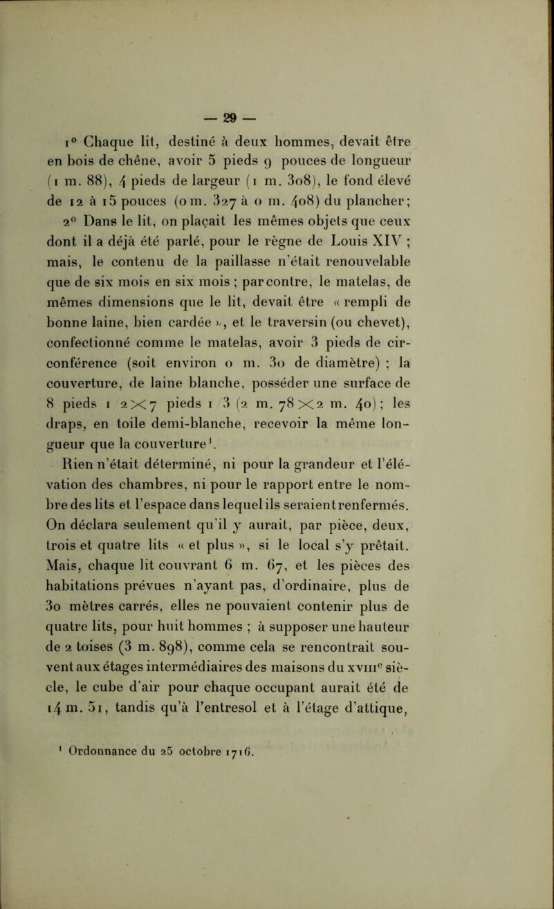 i° Chaque lit, destiné à deux hommes, devait être en bois de chêne, avoir 5 pieds 9 pouces de longueur (1 m. 88), 4 pieds de largeur (1 m. 3o8), le fond élevé de 12 à i5 pouces (om. 327 à o m. 408) du plancher; 20 Dans le lit, on plaçait les mêmes objets que ceux dont il a déjà été parlé, pour le règne de Louis XIV ; mais, le contenu de la paillasse n’était renouvelable que de six mois en six mois ; par contre, le matelas, de mêmes dimensions que le lit, devait être « rempli de bonne laine, bien cardée », et le traversin (ou chevet), confeclionné comme le matelas, avoir 3 pieds de cir- conférence (soit environ o m. 3o de diamètre) ; la couverture, de laine blanche, posséder une surface de 8 pieds 1 2x7 pieds 1 3 (2 m. 78X2 m. 4°); les draps, en toile demi-blanche, recevoir la même lon- gueur que la couverture1. Rien n’était déterminé, ni pour la grandeur et l'élé- vation des chambres, ni pour le rapport entre le nom- bre des lits et l’espace dans lequel ils seraient renfermés. On déclara seulement qu'il y aurait, par pièce, deux, trois et quatre lits « et plus », si le local s’y prêtait. Mais, chaque lit couvrant 6 m. 67, et les pièces des habitations prévues n’ayant pas, d’ordinaire, plus de 3o mètres carrés, elles ne pouvaient contenir plus de quatre lits, pour huit hommes ; à supposer une hauteur de 2 toises (3 m. 898), comme cela se rencontrait sou- vent aux étages intermédiaires des maisons du xvme siè- cle, le cube d’air pour chaque occupant aurait été de i4m. 51, tandis qu’à l’entresol et à l’étage d’attique, 1 Ordonnance du 25 octobre 1716.