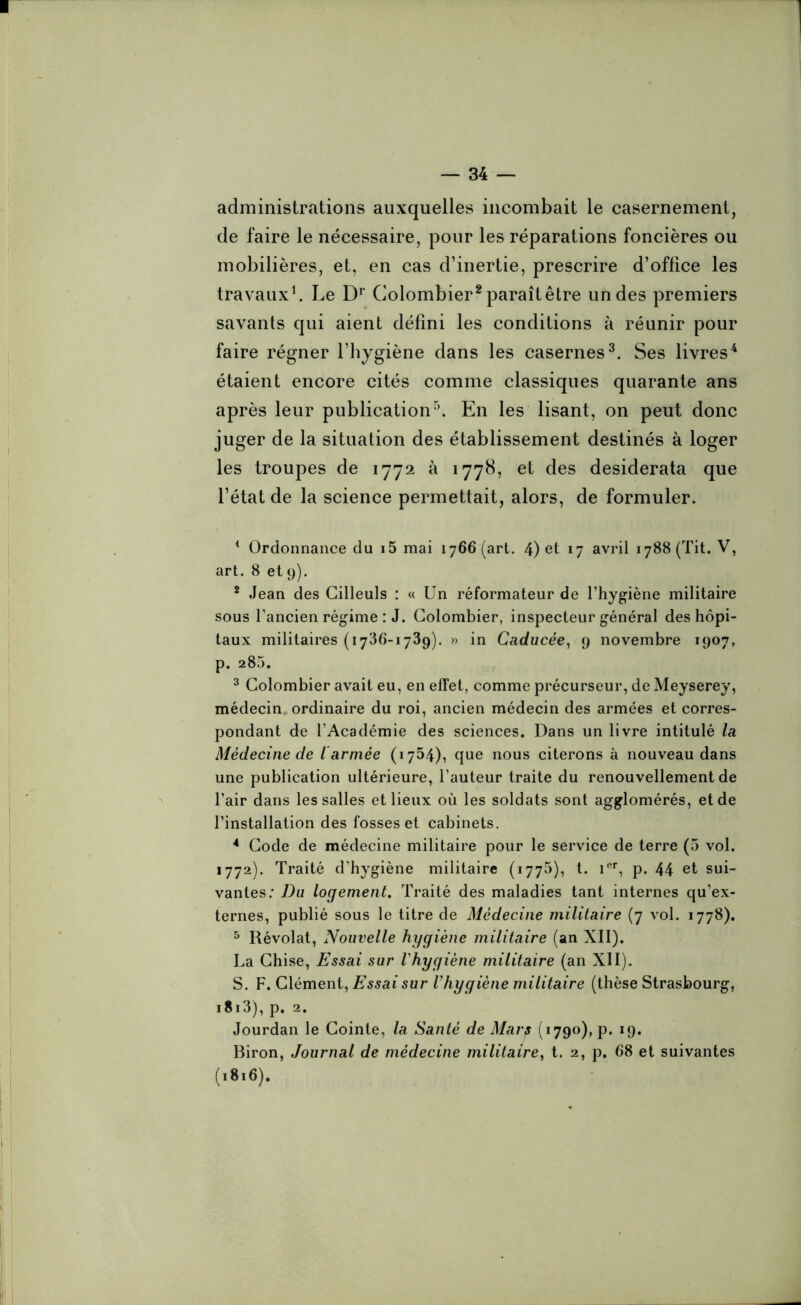 administrations auxquelles incombait le casernement, de faire le nécessaire, pour les réparations foncières ou mobilières, et, en cas d’inertie, prescrire d’office les travaux1. Le Dr Colombier2 paraît être un des premiers savants qui aient défini les conditions à réunir pour faire régner l’hygiène dans les casernes3. Ses livres4 étaient encore cités comme classiques quarante ans après leur publication5. En les lisant, on peut donc juger de la situation des établissement destinés à loger les troupes de 1772 à 1778, et des desiderata que l’état de la science permettait, alors, de formuler. 1 Ordonnance du i5 mai 1766 (art. 4) et 17 avril 1788 (Tit. V, art. 8 et9). 2 Jean des Cilleuls : « Un réformateur de l’hygiène militaire sous l’ancien régime : J. Colombier, inspecteur général des hôpi- taux militaires (1736-1739). » in Caducée, 9 novembre 1907, p. 285. 3 Colombier avait eu, en effet, comme précurseur, de Meyserey, médecin ordinaire du roi, ancien médecin des armées et corres- pondant de l’Académie des sciences. Dans un livre intitulé la Médecine de l armée (1754), que nous citerons à nouveau dans une publication ultérieure, l’auteur traite du renouvellement de l’air dans les salles et lieux où les soldats sont agglomérés, et de l’installation des fosses et cabinets. 4 Code de médecine militaire pour le service de terre (5 vol. 1772). Traité d’hygiène militaire (1775), t. Ier, p. 44 et sui- vantes: Du logement. Traité des maladies tant internes qu’ex- ternes, publié sous le titre de Médecine militaire (7 vol. 1778). 5 Révolat, Nouvelle hygiène militaire (an XII). La Chise, Essai sur l'hygiène militaire (an XII). S. F. Clément, Essai sur l’hygiène militaire (thèse Strasbourg, 1813), p. 2. Jourdan le Cointe, la Santé de Mar? (1790), p. 19. Biron, Journal de médecine militaire, t. 2, p. 68 et suivantes (.8.6).