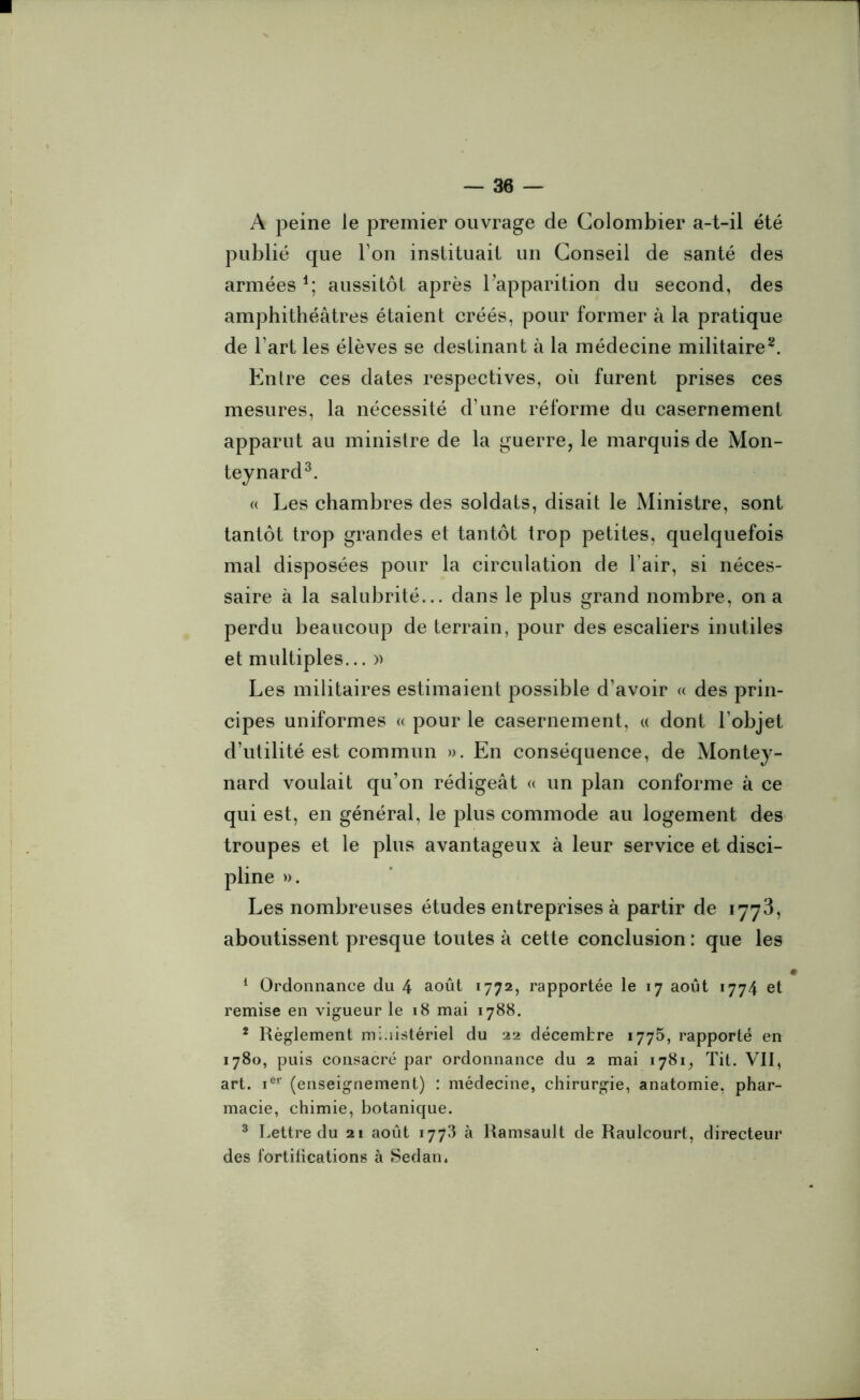 A peine le premier ouvrage de Colombier a-t-il été publié que I on instituait un Conseil de santé des armées1; aussitôt après l'apparition du second, des amphithéâtres étaient créés, pour former à la pratique de l’art les élèves se destinant à la médecine militaire2. Entre ces dates respectives, où furent prises ces mesures, la nécessité d’une réforme du casernement apparut au ministre de la guerre, le marquis de Mon- teynard3. « Les chambres des soldats, disait le Ministre, sont tantôt trop grandes et tantôt trop petites, quelquefois mal disposées pour la circulation de l’air, si néces- saire à la salubrité... dans le plus grand nombre, on a perdu beaucoup de terrain, pour des escaliers inutiles et multiples... » Les militaires estimaient possible d’avoir « des prin- cipes uniformes « pour le casernement, « dont l’objet d’utilité est commun ». En conséquence, de Montey- nard voulait qu’on rédigeât « un plan conforme à ce qui est, en général, le plus commode au logement des troupes et le plus avantageux à leur service et disci- pline ». Les nombreuses études entreprises à partir de 1773, aboutissent presque toutes à cette conclusion : que les 1 Ordonnance du 4 août 1772, rapportée le 17 août 1774 et remise en vigueur le 18 mai 1788. 2 Règlement mi.iistériel du 22 décembre 1775, rapporté en 1780, puis consacré par ordonnance du 2 mai 1781, Tit. VII, art. ier (enseignement) : médecine, chirurgie, anatomie, phar- macie, chimie, botanique. 3 Lettre du 21 août 1773 à Ramsault de Raulcourt, directeur des fortifications à Sedan.