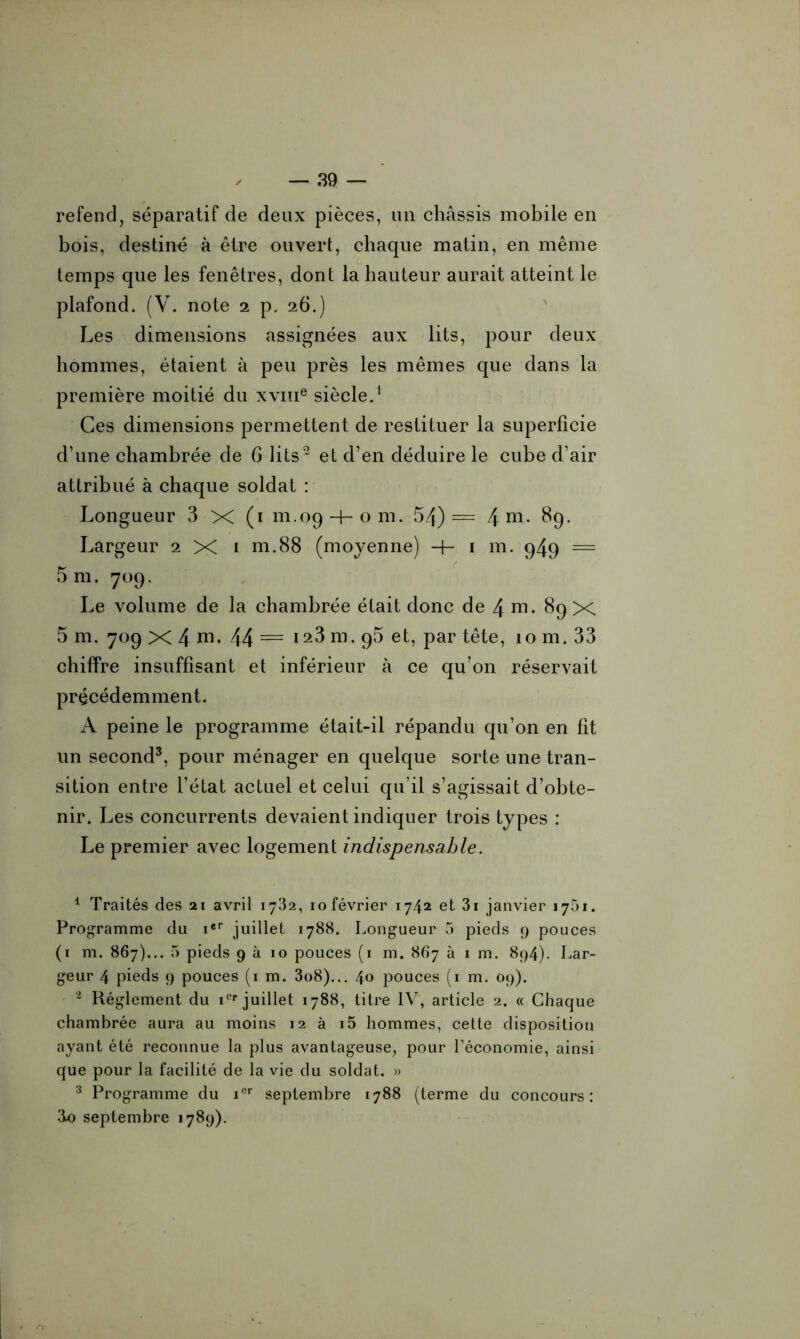 refend, séparatif de deux pièces, un châssis mobile en bois, destiné à être ouvert, chaque matin, en même temps que les fenêtres, dont la hauteur aurait atteint le plafond. (V. note 2 p. 26.) Les dimensions assignées aux lits, pour deux hommes, étaient à peu près les mêmes que dans la première moitié du xvme siècle.1 Ces dimensions permettent de restituer la superficie d’une chambrée de G lits2 et d’en déduire le cube d’air attribué à chaque soldat : Longueur 3 X (1 111.09-boni. 54) = 4 m- 89. Largeur 2 X 1 m.88 (moyenne) -h 1 m. 949 = 5 m. 709. Le volume de la chambrée était donc de 4 ni. 89 X 5 m. 709 X 4 ni. 44 = ia3 m. 95 et, par tête, 10 m. 33 chiffre insuffisant et inférieur à ce qu’on réservait précédemment. A peine le programme était-il répandu qu’on en fit un second3, pour ménager en quelque sorte une tran- sition entre l’état actuel et celui qu’il s’agissait d’obte- nir. Les concurrents devaient indiquer trois types : Le premier avec logement indispensable. 4 Traités des 21 avril 1732, 10 février 1742 et 3i janvier 1751. Programme du ier juillet 1788. Longueur 5 pieds 9 pouces (1 m. 867)... 5 pieds 9 à 10 pouces (1 m. 867 à 1 m. 894). Lar- geur 4 pieds 9 pouces (1 m. 3o8)... 40 pouces (1 m. 09). 2 Réglement du iCr juillet 1788, titre IV, article 2. « Chaque chambrée aura au moins 12 à i5 hommes, cette disposition ayant été reconnue la plus avantageuse, pour l’économie, ainsi que pour la facilité de la vie du soldat. » 3 Programme du icr septembre 1788 (terme du concours: ao septembre 1789).